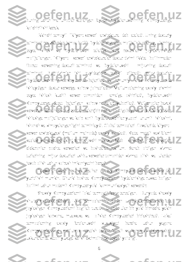 buning   uchun   ma`lumotlar   saqlangan   fayllar     foydalanuvchining     Kompyuteriga
ko`chirilishi kerak.
Ikkinchi tamoyil   "kliyent-server"   arxitektura   deb   ataladi. Uning dasturiy
ta`minoti resurslardan jamoa bo`lib foydalanishgagina mo`ljallab qolmay, ularning
qayta   ishlash   va   foydalanuvchi   talabiga   kura   resurslarni   joylashtirishga
mo`ljallangan.   "Kliyent   -   server"   arxitekturalar   dastur   tizimi   ikkita     bo`linmadan
iborat:     serverning   dasturli   ta`minoti     va     foydalanuvchi     -     mijozning     dasturli
ta`minoti.   Bu   tizimlar   ishi   quyidagicha   tashkil   qilinadi:   mijoz-dasturlar
foydalanuvchining   Kompyuterida   bajariladi   va     umumiy     kirish   Kompyuterida
ishlaydigan   dastur-serverga   so`rov   jo`natiladi.     Ma`lumotlarning   asosiy   qismini
qayta   ishlash   kuchli   server   tomonidan     amalga   oshiriladi,   foydalanuvchi
Kompyuterga     faqat     bajarilgan     so`rov   natijalari   yuboriladi.   Ma`lumotlar   bazasi
serverlari katta hajmdagi ma`lumotlar (bir necha 10 Gigobayt va undan ko`p) bilan
ishlashga mo`ljallangan va ko`p sonli  foydalanuvchilar yuqori   unumli   ishlashni,
ishonch va ximoyalanganligini ta`minlaydi. Global tarmoqlari  ilovalarida kliyent -
server   arxitekturasi   (ma`lum   ma`noda)   asosiy   sanaladi.   Katta   matnli   saxifalarni
saqlash   va  qayta   ishlashni   ta`minlovchi   mashxur   Web   -   serverlar,  FTD  serverlar,
elektronlar   pochta   serverlari   va   boshqalar   ma`lum.   Sanab   o`tilgan   xizmat
turlarining   mijoz dasturlari ushbu serverlar tomonidan xizmat   olish   va   ulardan
javob olish uchun so`rash imkoniyatini beradi.
Taqsimlanadigan resursga ega har  qanday  Kompyuter  tarmog`i server deb
yuritilishi   mumkin.   Chunki   boshqa   Kompyuterlarni   foydalanishga   ruxsat   bo`lgan
bo`limi uchun modemli Kompyuter yoki  kommunikasiyali serverdir.
Shaxsiy   Kompyuterlarni   lokal   tarmog`i   keng   tarqalgan.     Dunyoda   shaxsiy
shu tarmoqlarda ishlaydi. Lokal tarmoqlar   bir-biridan   uzoq bo`lmagan masofada
joylashgan   Kompyuterlarni   bog`lab   turadi.     Odatda   ular   bir   yoki   birnecha   yakin
joylashgan   korxona,   muassasa   va     ofislar   Kompyuterlari   birlashtiradi.   Lokal
tarmoqlarning   asosiy   farqlanuvchi   xususiyati   barcha   uchun   yagona
Kompyuterlarning     ma`lumot     uzatish   tezkor   kanali   va   kommunikasiya   asbob
uskunalarida xatoli yuzaga kelish extimolining deyarli yo`qligi.
6 