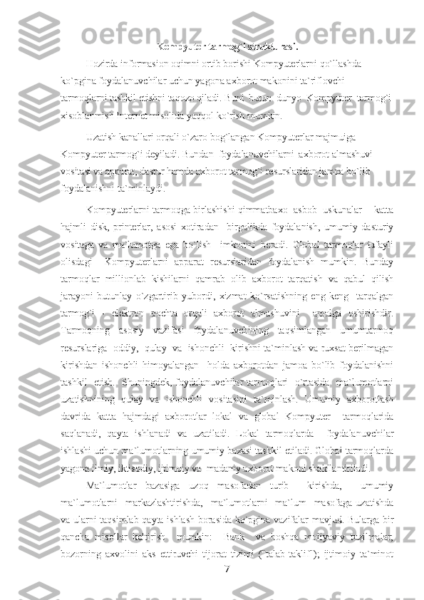 Kompyuter tarmog`i strukturasi.
Hozirda informasion oqimni ortib borishi Kompyuterlarni qo`llashda 
ko`pgina foydalanuvchilar uchun yagona axborot makonini ta`riflovchi 
tarmoqlarni tashkil etishni taqozo qiladi. Buni  butun  dunyo  Kompyuter  tarmog`i
xisoblanmish Internet misolida yaqqol ko`rish mumkin.
Uzatish kanallari orqali o`zaro bog`langan Kompyuterlar majmuiga 
Kompyuter tarmog`i deyiladi. Bundan  foydalanuvchilarni  axborot almashuvi 
vositasi va apparat, dastur hamda axborot tarmog`i resurslaridan jamoa bo`lib 
foydalanishni ta`minlaydi.
Kompyuterlarni tarmoqga birlashishi qimmatbaxo   asbob  uskunalar -   katta
hajmli   disk,   printerlar,   asosi   xotiradan     birgalikda   foydalanish,   umumiy   dasturiy
vositaga   va   ma`lumotga   ega   bo`lish     imkonini   beradi.   Global   tarmoqlar   tufayli
olisdagi     Kompyuterlarni   apparat   resurslaridan   foydalanish   mumkin.   Bunday
tarmoqlar   millionlab   kishilarni   qamrab   olib   axborot   tarqatish   va   qabul   qilish
jarayoni   butunlay   o`zgartirib   yubordi,   xizmat   ko`rsatishning   eng   keng     tarqalgan
tarmog`i   -   elektron   pochta   orqali   axborot   almashuvini     amalga   oshirishdir.
Tarmoqning   asosiy   vazifasi   foydalanuvchining   taqsimlangan   umumtarmoq
resurslariga  oddiy,  qulay  va  ishonchli  kirishni ta`minlash va ruxsat berilmagan
kirishdan   ishonchli   himoyalangan     holda   axborotdan   jamoa   bo`lib   foydalanishni
tashkil   etish.   Shuningdek, foydalanuvchilar tarmoqlari   o`rtasida   ma`lumotlarni
uzatishnining   qulay   va   ishonchli   vositasini   ta`minlash.   Umumiy   axborotlash
davrida   katta   hajmdagi   axborotlar   lokal   va   global   Kompyuter     tarmoqlarida
saqlanadi,   qayta   ishlanadi   va   uzatiladi.   Lokal   tarmoqlarda     foydalanuvchilar
ishlashi uchun ma`lumotlarning umumiy bazasi tashkil etiladi. Global tarmoqlarda
yagona ilmiy, iktisodiy, ijtimoiy va  madaniy axborot makoni shakllantiriladi.  
Ma`lumotlar   bazasiga   uzoq   masofadan   turib     kirishda,     umumiy
ma`lumotlarni     markazlashtirishda,     ma`lumotlarni     ma`lum     masofaga   uzatishda
va ularni taqsimlab qayta ishlash borasida ko`pgina vazifalar mavjud. Bularga bir
qancha   misollar   keltirish     mumkin:     Bank     va   boshqa   moliyaviy   tuzilmalar;
bozorning   axvolini   aks   ettiruvchi   tijorat   tizimi   ("talab-taklif");   ijtimoiy   ta`minot
7 