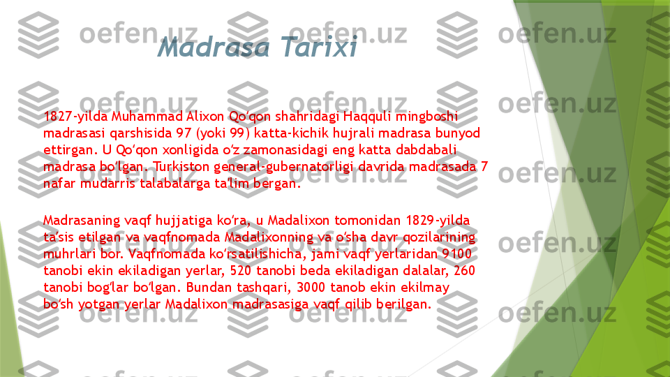 Madrasa Tarixi
1827-yilda Muhammad Alixon Qo qon shahridagi Haqquli mingboshi ʻ
madrasasi qarshisida 97 (yoki 99) katta-kichik hujrali madrasa bunyod 
ettirgan. U Qo qon xonligida o z zamonasidagi eng katta dabdabali 	
ʻ ʻ
madrasa bo lgan. Turkiston general-gubernatorligi davrida madrasada 7 	
ʻ
nafar mudarris talabalarga ta lim bergan.	
ʼ
Madrasaning vaqf hujjatiga ko ra, u Madalixon tomonidan 1829-yilda 
ʻ
ta sis etilgan va vaqfnomada Madalixonning va o sha davr qozilarining 	
ʼ ʻ
muhrlari bor. Vaqfnomada ko rsatilishicha, jami vaqf yerlaridan 9100 	
ʻ
tanobi ekin ekiladigan yerlar, 520 tanobi beda ekiladigan dalalar, 260 
tanobi bog lar bo lgan. Bundan tashqari, 3000 tanob ekin ekilmay 	
ʻ ʻ
bo sh yotgan yerlar Madalixon madrasasiga vaqf qilib berilgan.	
ʻ                 