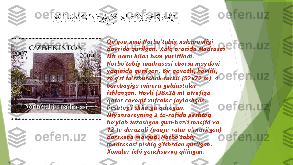 NORBO TABIY MADRASASI ʻ
Qo qon xoni Norbo tabiy xukmronligi 	
ʻ ʻ
davrida qurilgan. Xalq orasida Madrasai 
Mir nomi bilan ham yuritiladi. 
Norbo tabiy madrasasi chorsu maydoni 	
ʻ
yaqinida qurilgan. Bir qavatli, hovlili, 
to g ri to rtburchak tarhli (52x72 m), 4 	
ʻ ʻ ʻ
burchagiga minora-guldastalar 
ishlangan. Hovli (38x38 m) atrofiga 
qator ravoqli xujralar joylashgan. 
Peshtog i shim.ga qaragan. 	
ʻ
Miyonsaroyning 2 ta-rafida peshtoq 
bo ylab tutashgan gum-bazli masjid va 	
ʻ
12 ta derazali (panja-ralar o rnatilgan) 	
ʻ
darsxona mavjud. Norbo tabiy 	
ʻ
madrasasi pishiq g ishtdan qurilgan. 	
ʻ
Xonalar ichi ganchsuvoq qilingan.                 