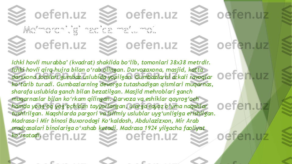 Me morchiligi haqida ma lumot ʼ ʼ
Ichki hovli murabba’ (kvadrat) shaklida bo‘lib, tomonlari 38x38 metrdir. 
Ichki hovli qirq hujra bilan o‘rab olingan. Darvozaxona, masjid, katta 
darsxona tomlari gumbaz uslubida yopilgan. Gumbazlarni arkali ravoqlar 
ko‘tarib turadi. Gumbazlarning devorga tutashadigan qismlari muqarnas, 
sharafa uslubida ganch bilan bezatilgan. Masjid mehroblari ganch 
muqarnaslar bilan ko‘rkam qilingan. Darvoza va eshiklar qayrog‘och 
hamda yong‘oq yog‘ochidan tayyorlangan, ularga sayoz o‘yma naqshlar 
tushirilgan. Naqshlarda pargori va islimiy uslublar uyg‘unligiga erishilgan. 
Madrasa-i Mir binosi Buxorodagi Ko‘kaldosh, Abdulazizxon, Mir Arab 
madrasalari binolariga o‘xshab ketadi. Madrasa 1924 yilgacha faoliyat 
ko‘rsatadi.                 