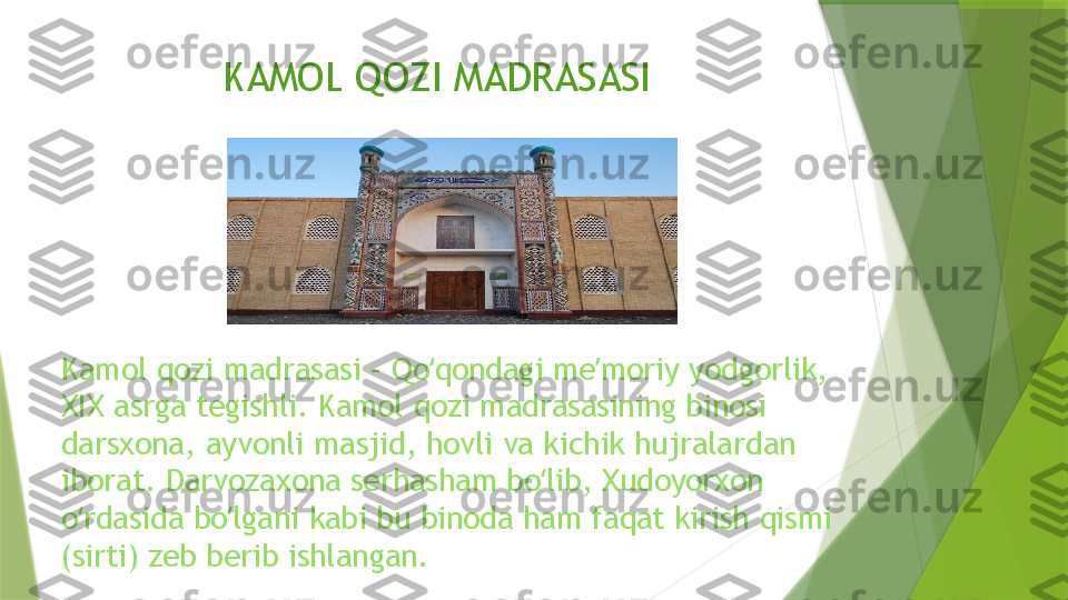 KAMOL QOZI MADRASASI 
Kamol qozi madrasasi – Qo qondagi me moriy yodgorlik, ʻ ʼ
XIX asrga tegishli. Kamol qozi madrasasining binosi 
darsxona, ayvonli masjid, hovli va kichik hujralardan 
iborat. Darvozaxona serhasham bo lib, Xudoyorxon 	
ʻ
o rdasida bo lgani kabi bu binoda ham faqat kirish qismi 	
ʻ ʻ
(sirti) zeb berib ishlangan.                  