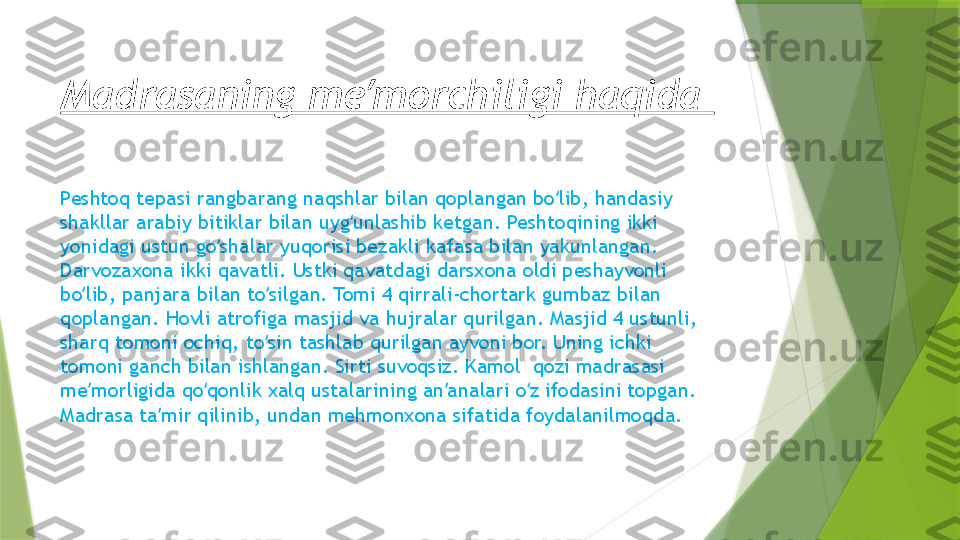 Madrasaning me morchiligi haqida ʼ
Peshtoq tepasi rangbarang naqshlar bilan qoplangan bo lib, handasiy 	
ʻ
shakllar arabiy bitiklar bilan uyg unlashib ketgan. Peshtoqining ikki 	
ʻ
yonidagi ustun go shalar yuqorisi bezakli kafasa bilan yakunlangan. 	
ʻ
Darvozaxona ikki qavatli. Ustki qavatdagi darsxona oldi peshayvonli 
bo lib, panjara bilan to silgan. Tomi 4 qirrali-chortark gumbaz bilan 	
ʻ ʻ
qoplangan. Hovli atrofiga masjid va hujralar qurilgan. Masjid 4 ustunli, 
sharq tomoni ochiq, to sin tashlab qurilgan ayvoni bor. Uning ichki 	
ʻ
tomoni ganch bilan ishlangan. Sirti suvoqsiz. Kamol  qozi madrasasi 
me morligida qo qonlik xalq ustalarining an analari o z ifodasini topgan. 	
ʼ ʻ ʼ ʻ
Madrasa ta mir qilinib, undan mehmonxona sifatida foydalanilmoqda.	
ʼ                 