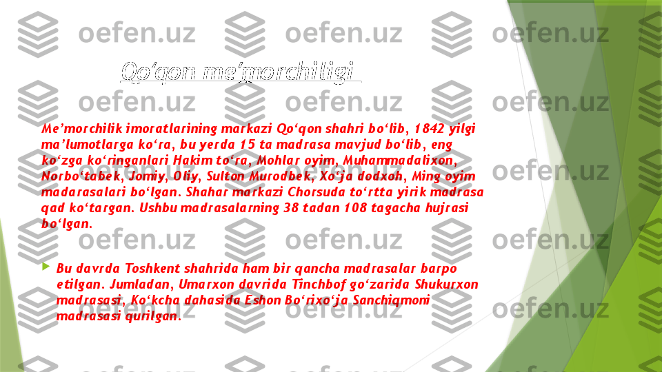 Qo qon me morchiligi ʻ ʼ
Me’morchilik imoratlarining markazi Qo‘qon shahri bo‘lib, 1842 yilgi 
ma’lumotlarga ko‘ra, bu yerda 15 ta madrasa mavjud bo‘lib, eng 
ko‘zga ko‘ringanlari Hakim to‘ra, Mohlar oyim, Muhammadalixon, 
Norbo‘tabek, Jomiy, Oliy, Sulton Murodbek, Xo‘ja dodxoh, Ming oyim 
madarasalari bo‘lgan. Shahar markazi Chorsuda to‘rtta yirik madrasa 
qad ko‘targan. Ushbu madrasalarning 38 tadan 108 tagacha hujrasi 
bo‘lgan.

Bu davrda Toshkent shahrida ham bir qancha madrasalar barpo 
etilgan. Jumladan, Umarxon davrida Tinchbof go‘zarida Shukurxon 
madrasasi, Ko‘kcha dahasida Eshon Bo‘rixo‘ja Sanchiqmoni 
madrasasi qurilgan.                 