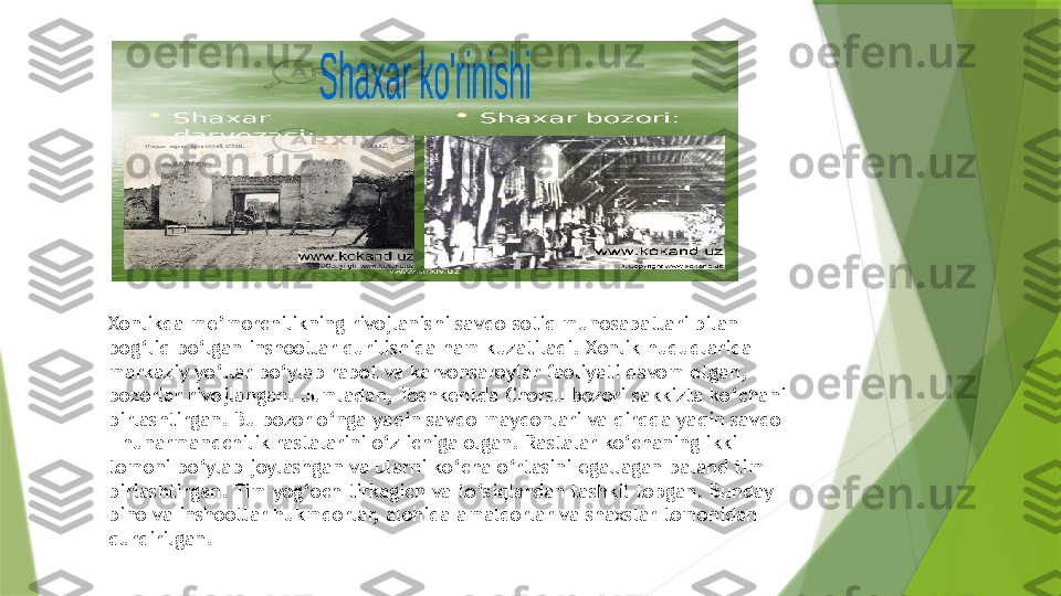 Xonlikda me’morchilikning rivojlanishi savdo-sotiq munosabatlari bilan 
bog‘liq bo‘lgan inshootlar qurilishida ham kuzatiladi. Xonlik hududlarida 
markaziy yo‘llar bo‘ylab rabot va karvonsaroylar faoliyati davom etgan, 
bozorlar rivojlangan. Jumladan, Toshkentda Chorsu bozori sakkizta ko‘chani 
birlashtirgan. Bu bozor o‘nga yaqin savdo maydonlari va qirqqa yaqin savdo 
– hunarmandchilik rastalarini o‘z ichiga olgan. Rastalar ko‘chaning ikki 
tomoni bo‘ylab joylashgan va ularni ko‘cha o‘rtasini egallagan baland tim 
birlashtirgan. Tim yog‘och tirkagich va to‘siqlardan tashkil topgan. Bunday 
bino va inshootlar hukmdorlar, alohida amaldorlar va shaxslar tomonidan 
qurdirilgan.                 