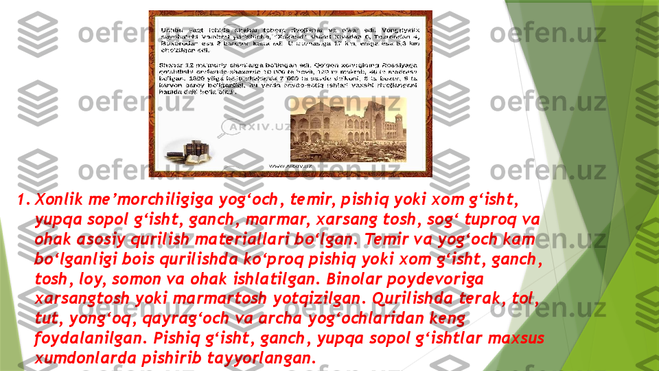 1. Xonlik me’morchiligiga yog‘och, temir, pishiq yoki xom g‘isht, 
yupqa sopol g‘isht, ganch, marmar, xarsang tosh, sog‘ tuproq va 
ohak asosiy qurilish materiallari bo‘lgan. Temir va yog‘och kam 
bo‘lganligi bois qurilishda ko‘proq pishiq yoki xom g‘isht, ganch, 
tosh, loy, somon va ohak ishlatilgan. Binolar poydevoriga 
xarsangtosh yoki marmartosh yotqizilgan. Qurilishda terak, tol, 
tut, yong‘oq, qayrag‘och va archa yog‘ochlaridan keng 
foydalanilgan. Pishiq g‘isht, ganch, yupqa sopol g‘ishtlar maxsus 
xumdonlarda pishirib tayyorlangan.                 