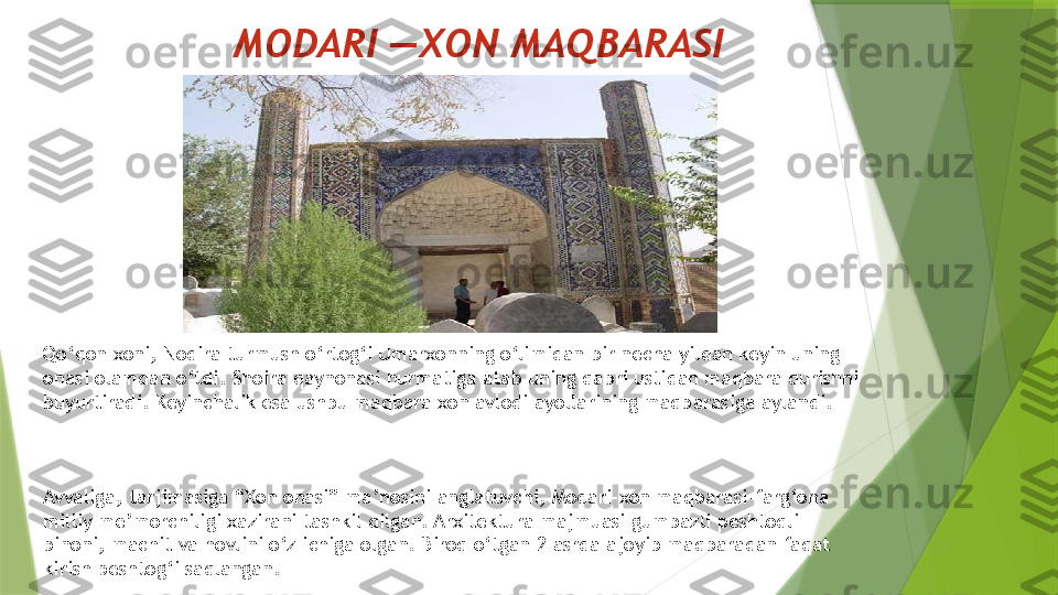 MODARI —XON MAQBARASI 
Qo‘qon xoni, Nodira turmush o‘rtog‘i Umarxonning o‘limidan bir necha yildan keyin uning 
onasi olamdan o‘tdi. Shoira qaynonasi hurmatiga atab uning qabri ustidan maqbara qurishni 
buyurtiradi. Keyinchalik esa ushbu maqbara xon avlodi ayollarining maqbarasiga aylandi.
Avvaliga, tarjimasiga “Xon onasi” ma’nosini anglatuvchi, Modari-xon maqbarasi-farg‘ona 
milliy me’morchiligi xazirani tashkil qilgan. Arxitektura majmuasi gumbazli peshtoqli 
binoni, machit va hovlini o‘z ichiga olgan. Biroq o‘tgan 2 asrda ajoyib maqbaradan faqat 
kirish peshtog‘i saqlangan.                 