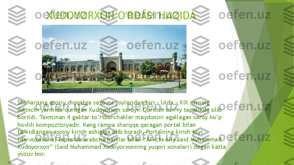 XUDOYORXON O RDASI HAQIDA ʻ
Shaharning asosiy diqqatga sazovor joylaridan biri – Urda – XIX asrning 
ikkinchi yarmida qurilgan Xudoyorxon saroyi. Qurilish sun’iy tepalikda olib 
borildi. Taxminan 4 gektar to’rtburchaklar maydonini egallagan saroy ko’p 
hovlili kompozitsiyadir. Keng rampa sharqqa qaragan portal bilan 
ta’kidlangan asosiy kirish eshigiga olib boradi. Portalning kirish joyi 
(darvozaxona) tepasida arabcha harflar bilan “Arkchi oliy Said Muhammad 
Xudoyorxon” (Said Muhammad Xudoyorxonning yuqori xonalari) degan katta 
yozuv bor.                 