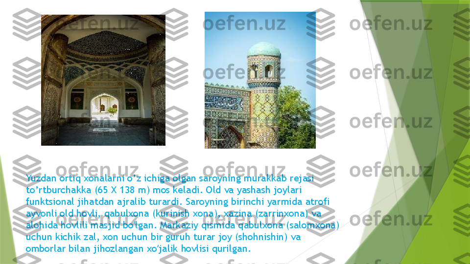 Yuzdan ortiq xonalarni o’z ichiga olgan saroyning murakkab rejasi 
to’rtburchakka (65 X 138 m) mos keladi. Old va yashash joylari 
funktsional jihatdan ajralib turardi. Saroyning birinchi yarmida atrofi 
ayvonli old hovli, qabulxona (kurinish xona), xazina (zarrinxona) va 
alohida hovlili masjid bo lgan. Markaziy qismida qabulxona (salomxona) ʻ
uchun kichik zal, xon uchun bir guruh turar joy (shohnishin) va 
omborlar bilan jihozlangan xo jalik hovlisi qurilgan.	
ʻ                 