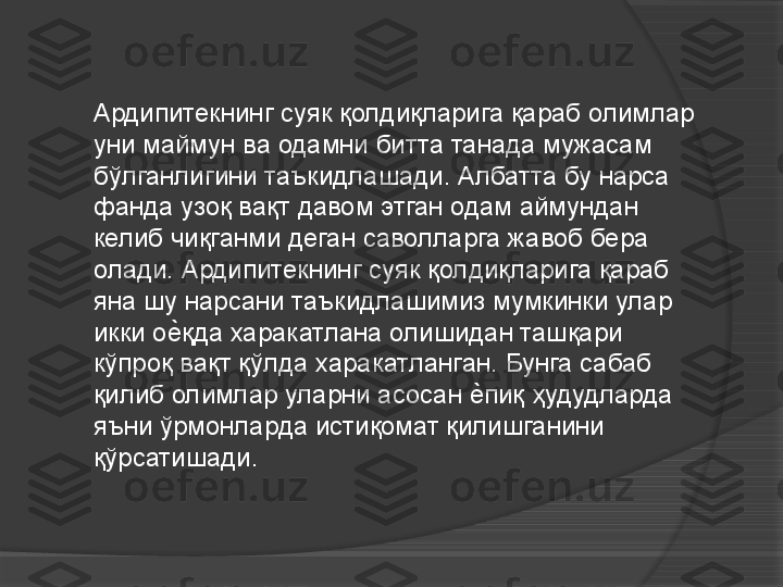 Ардипитекнинг суяк қолдиқларига қараб олимлар 
уни маймун ва одамни битта танада мужасам 
бўлганлигини таъкидлашади. Албатта бу нарса 
фанда узоқ вақт давом этган одам аймундан 
келиб чиқганми деган саволларга жавоб бера 
олади. Ардипитекнинг суяк қолдиқларига қараб 
яна шу нарсани таъкидлашимиз мумкинки улар 
икки ое	Vқда харакатлана олишидан ташқари 
кўпроқ вақт қўлда харакатланган. Бунга сабаб 
қилиб олимлар уларни асосан 	
е	Vпиқ ҳудудларда 
яъни ўрмонларда истиқомат қилишганини 
қўрсатишади.     