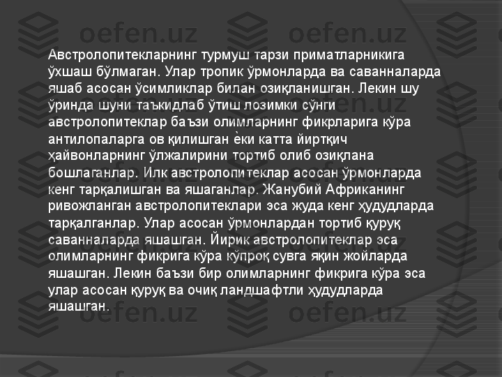 Австролопитекларнинг турмуш тарзи приматларникига 
ўхшаш бўлмаган. Улар тропик ўрмонларда ва саванналарда 
яшаб асосан ўсимликлар билан озиқланишган. Лекин шу 
ўринда шуни таъкидлаб ўтиш лозимки сўнги 
австролопитеклар баъзи олимларнинг фикрларига кўра 
антилопаларга ов қилишган еVки катта йиртқич 
ҳайвонларнинг ўлжалирини тортиб олиб озиқлана 
бошлаганлар. Илк австролопитеклар асосан ўрмонларда 
кенг тарқалишган ва яшаганлар. Жанубий Африканинг 
ривожланган австролопитеклари эса жуда кенг ҳудудларда 
тарқалганлар. Улар асосан ўрмонлардан тортиб қуруқ 
саванналарда яшашган. Йирик австролопитеклар эса 
олимларнинг фикрига кўра кўпроқ сувга яқин жойларда 
яшашган. Лекин баъзи бир олимларнинг фикрига кўра эса 
улар асосан қуруқ ва очиқ ландшафтли ҳудудларда 
яшашган.     