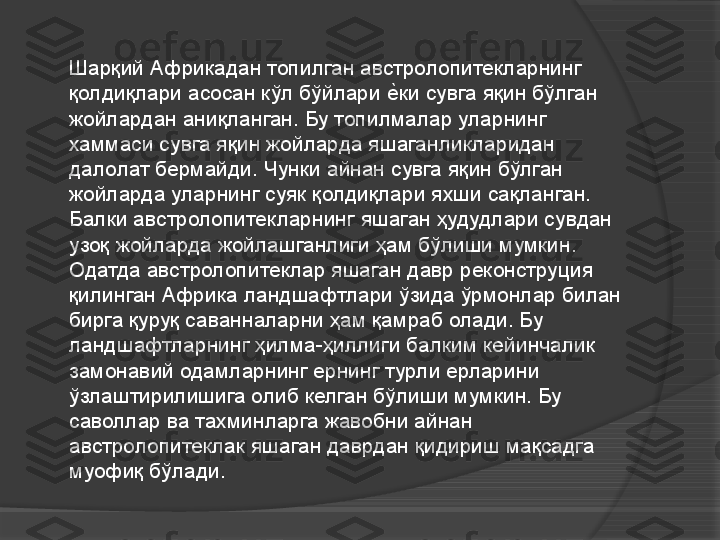 Шарқий Африкадан топилган австролопитекларнинг 
қолдиқлари асосан кўл бўйлари еVки сувга яқин бўлган 
жойлардан аниқланган. Бу топилмалар уларнинг 
хаммаси сувга яқин жойларда яшаганликларидан 
далолат бермайди. унки айнан сувга яқин бўлган 
жойларда уларнинг суяк қолдиқлари яхши сақланган. 
Балки австролопитекларнинг яшаган ҳудудлари сувдан 
узоқ жойларда жойлашганлиги ҳам бўлиши мумкин. 
Одатда австролопитеклар яшаган давр реконструция 
қилинган Африка ландшафтлари ўзида ўрмонлар билан 
бирга қуруқ саванналарни ҳам қамраб олади. Бу 
ландшафтларнинг ҳилма-ҳиллиги балким кейинчалик 
замонавий одамларнинг ернинг турли ерларини 
ўзлаштирилишига олиб келган бўлиши мумкин. Бу 
саволлар ва тахминларга жавобни айнан 
австролопитеклак яшаган даврдан қидириш мақсадга 
муофиқ бўлади.     