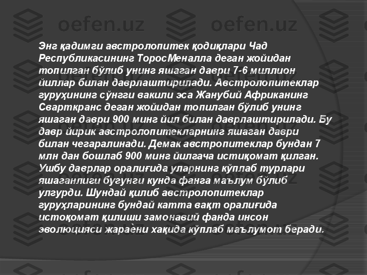 Энг қадимги австролопитек қодиқлари Чад 
Республикасининг ТоросМеналла деган жойидан 
топилган бўлиб унинг яшаган даври 7-6 миллион 
йиллар билан даврлаштирилади. Австролопитеклар 
гуруҳининг сўнгги вакили эса Жанубий Африканинг 
Сварткранс деган жойидан топилган бўлиб унинг 
яшаган даври 900 минг йил билан даврлаштирилади. Бу 
давр йирик австролопитекларнинг яшаган даври 
билан чегаралинади. Демак австропитеклар бундан 7 
млн дан бошлаб 900 минг йилгача истиқомат қилган. 
Ушбу даврлар оралиғида уларнинг кўплаб турлари 
яшаганлиги бугунги кунда фанга маълум бўлиб 
улгурди. Шундай қилиб австролопитеклар 
гуруҳларининг бундай катта вақт оралиғида 
истоқомат қилиши замонавий фанда инсон 
эволюцияси жарае4ни хақида кўплаб маълумот беради.     