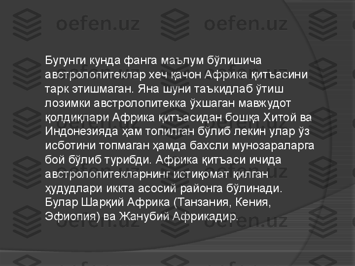 Бугунги кунда фанга маълум бўлишича 
австролопитеклар хеч қачон Африка қитъасини 
тарк этишмаган. Яна шуни таъкидлаб ўтиш 
лозимки австролопитекка ўхшаган мавжудот 
қолдиқлари Африка қитъасидан бошқа Хитой ва 
Индонезияда ҳам топилган бўлиб лекин улар ўз 
исботини топмаган ҳамда бахсли мунозараларга 
бой бўлиб турибди. Африка қитъаси ичида 
австролопитекларнинг истиқомат қилган 
ҳудудлари иккта асосий районга бўлинади. 
Булар Шарқий Африка (Танзания, Кения, 
Эфиопия) ва Жанубий Африкадир.     