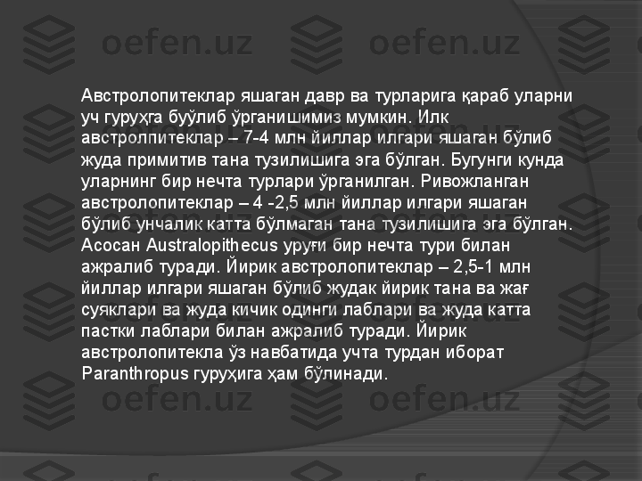 Австролопитеклар яшаган давр ва турларига қараб уларни 
уч гуруҳга буўлиб ўрганишимиз мумкин. Илк 
австролпитеклар – 7-4 млн йиллар илгари яшаган бўлиб 
жуда примитив тана тузилишига эга бўлган. Бугунги кунда 
уларнинг бир нечта турлари ўрганилган. Ривожланган 
австролопитеклар – 4 -2,5 млн йиллар илгари яшаган 
бўлиб унчалик катта бўлмаган тана тузилишига эга бўлган. 
Асосан  Australopithecus  уруғи бир нечта тури билан 
ажралиб туради. Йирик австролопитеклар – 2,5-1 млн 
йиллар илгари яшаган бўлиб жудак йирик тана ва жағ 
суяклари ва жуда кичик одинги лаблари ва жуда катта 
пастки лаблари билан ажралиб туради. Йирик 
австролопитекла ўз навбатида учта турдан иборат 
Paranthropus  гуруҳига ҳам бўлинади.     