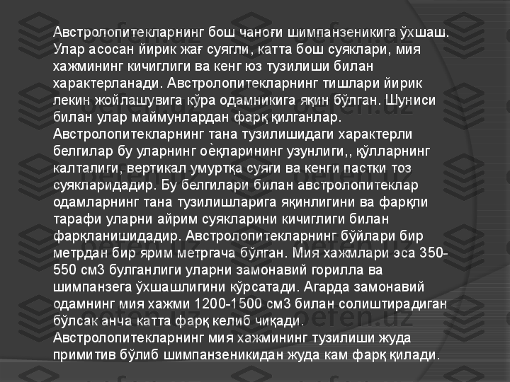 Австролопитекларнинг бош чаноғи шимпанзеникига ўхшаш. 
Улар асосан йирик жағ суягли, катта бош суяклари, мия 
хажмининг кичиглиги ва кенг юз тузилиши билан 
характерланади. Австролопитекларнинг тишлари йирик 
лекин жойлашувига кўра одамникига яқин бўлган. Шуниси 
билан улар маймунлардан фарқ қилганлар. 
Австролопитекларнинг тана тузилишидаги характерли 
белгилар бу уларнинг оеVқларининг узунлиги,, қўлларнинг 
калталиги, вертикал умуртқа суяги ва кенги пастки тоз 
суякларидадир. Бу белгилари билан австролопитеклар 
одамларнинг тана тузилишларига яқинлигини ва фарқли 
тарафи уларни айрим суякларини кичиглиги билан 
фарқланишидадир. Австролопитекларнинг бўйлари бир 
метрдан бир ярим метргача бўлган. Мия хажмлари эса 350-
550 см3 булганлиги уларни замонавий горилла ва 
шимпанзега ўхшашлигини кўрсатади. Агарда замонавий 
одамнинг мия хажми 1200-1500 см3 билан солиштирадиган 
бўлсак анча катта фарқ келиб чиқади. 
Австролопитекларнинг мия хажмининг тузилиши жуда 
примитив бўлиб шимпанзеникидан жуда кам фарқ қилади.     