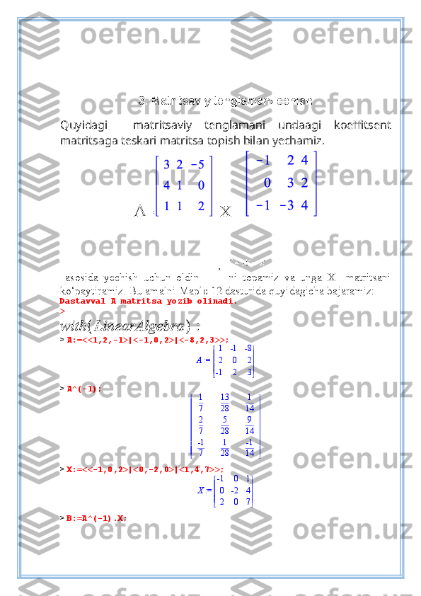 3. Matritsaviy tenglamani echish
 
Quyidagi     matritsaviy   tenglamani   undaagi   koeffitsent
matritsaga teskari matritsa topish bilan yechamiz.  
A =   X=   
 
,  
  asosida   yechish   uchun   oldin       ni   topamiz   va   unga   X     matritsani
ko‘paytiramiz. Bu amalni Maple 12 dasturida quyidagicha bajaramiz:
Dastavval A matritsa yozib olinadi.
> 
>  A:=<<1,2,-1>|<-1,0,2>|<-8,2,3>>;
 := A 




 




1 -1 -8
2 0 2
-1 2 3
>  A^(-1);













 












1
7 13
28 1
14
2
7 5
28 9
14
-1
7 1
28 -1
14
>  X:=<<-1,0,2>|<0,-2,0>|<1,4,7>>;
 := X 




 




-1 0 1
0 -2 4
2 0 7
>  B:=A^(-1).X; 