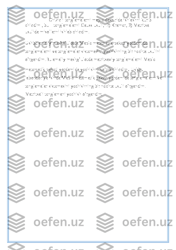           Chiziqli tenglamalarni maple dasturida ishlashni kurib 
chiqdim , bu    tenglamalarni  Gauss usuli,    2) Kramer, 3) Matritsa 
usulida misollarni ishlab chiqdim.  
Ushbu amaliy mashg’ulotda Maple matematik paketi yordamida 
tenglamalarni va tenglamalar sistemasini yechishning bir nechta usulini 
o’rgandim.Bu amaliy mashg’ulotda matritsaviy tenglamalarni Maple 
matematik paketi yordamida yechishni ko’rib chiqdim .  Ushbu 
laboratoriya ishida Maple matematik paketi yordamida tenglamalarni va
tenglamalar sistemasini yechishning bir nechta usuli o’rgandim. 
Matritsali tenglamani yechish o’rgandim. 