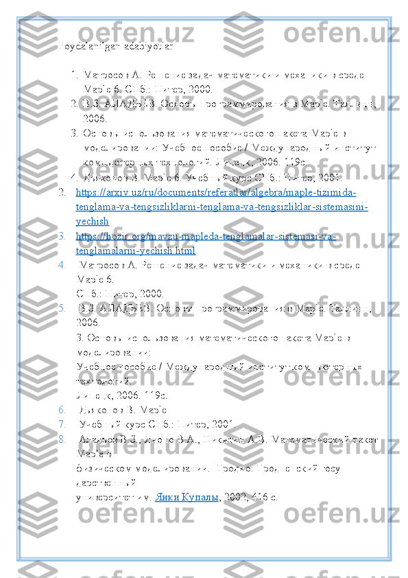 Foydalanilgan   adabiyotlar
1. Матросов А. Решение задач математики и механики в среде 
Maple 6. СПб.: Питер, 2000. 
2. В.З. АЛАДЬЕВ. Основы программирования в Maple. Таллинн,
2006. 
3. Основы использования математического пакета Maple в 
моделировании: Учебное пособие / Международный институт 
компьютерных технологий. Липецк, 2006. 119с. 
4. Дьяконов В. Maple 6. Учебный курс СПб.: Питер, 2001. 
2. https://arxiv.uz/ru/documents/referatlar/algebra/maple-tizimida-   
tenglama-va-tengsizliklarni-tenglama-va-tengsizliklar-sistemasini-
yechish
3. https://hozir.org/mavzu-mapleda-tenglamalar-sistemasi-va-   
tenglamalarni-yechish.html
4.  Матросов А. Решение задач математики и механики в среде 
Maple 6.
СПб.: Питер, 2000.
5.  В.З. АЛАДЬЕВ. Основы программирования в Maple. Таллинн, 
2006.
3. Основы использования математического пакета Maple в 
моделировании:
Учебное пособие / Международный институт компьютерных 
технологий.
Липецк, 2006. 119с.
6.  Дьяконов В. Maple 
7.  Учебный курс СПб.: Питер, 2001.
8.  Аладьев В.З., Лиопо В.А., Никитин А.В. Математический пакет
Maple в
физическом моделировании.- Гродно: Гродненский госу-
дарственный
университет им.   Янки Купалы , 2002, 416 с. 