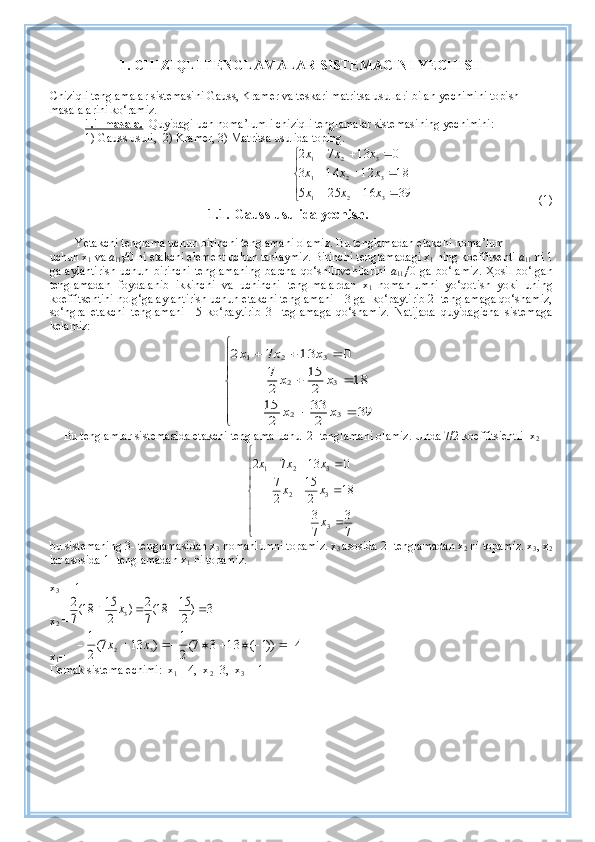 1.   CHIZI Q LI TENGLAMALAR SISTEMACINI  Y ECHISH
Chiziqli tenglamalar sistemasini Gauss, Kramer va teskari matritsa usullari bilan  y echimini topish 
masala la rini ko‘ramiz.
1.1-masala.   Quyidagi uch noma’lumli chiziqli tenglamalar sistemasi ning  yechimini:  
1) Gauss usuli,    2) Kramer, 3) Matritsa usulida toping.  

	
			
			
			
39	16	25	5	
18	12	14	3	
0	13	7	2	
3	2	1	
3	2	1	
3	2	1	
x	x	x	
x	x	x	
x	x	x
(1) 
1.1. Gauss usulida  y echish.
Yetakchi tenglama uchun birinchi tenglamani  olamiz.  Bu tenglamadan etakchi   noma’lum
uchun x
1  va  a
11 ≠0  ni  etakchi element uchun tanlaymiz. Birinchi tenglama dagi  x
1   ning  koeffitsenti  a
11  ni 1
ga  aylantirish   uchun birinchi  tenglamani ng barcha   qo‘shiluvchilarini   a
11 ≠0 ga  b o‘ lamiz . Ҳosil  bo‘lgan
tenglamadan   foydalanib   ikkinchi   va   uchinchi   tenglmalardan   x
1   nomahlumni   yo‘qotish   yoki   uning
koeffitsentini nolg‘ga aylantirish uchun etakchi tenglamani  –3 ga  ko‘paytirib 2- tenglamaga qo‘shamiz,
so‘ngra   etakchi   tenglamani   –5   ko‘paytirib   3-   teglamaga   qo‘shamiz.   Natijada   quyidagicha   sistemaga
kelamiz: 	







	
		
		
			
39	2
33	
2
15	
18	2
15	
2
7	
0	13	7	2	
3	2	
3	2	
3	2	1	
x	x	
x	x	
x	x	x
Bu tenglamlar sistemasida etakchi tenglama uchu  2- tenglamani  olamiz.  Unda 7/2 koeffitsient l i  x
2







	
		
		
			
7
3	
7
3	
18	2
15	
2
7	
0	13	7	2
332 321	
x
x	x	
x	x	x
bu sistemaning 3- tenglamasidan x
3   nomahlumni  topamiz. x
3  asosida 2- tenglamadan x
2  ni topamiz. x
3 , x
2
lar asosida 1- tenglamadan x
1  ni topamiz.
x
3  =  - 1
x
2  =	
3	)2
15	18(7
2	)	2
15	18(7
2	
3					x
x
1 =	
4	))1	(	13	3	7(
2
1	)	13	7(
2
1	
3	2									x	x
Demak sistema echimi:  x
1 =-4,  x
2 =3,  x
3 = -1 