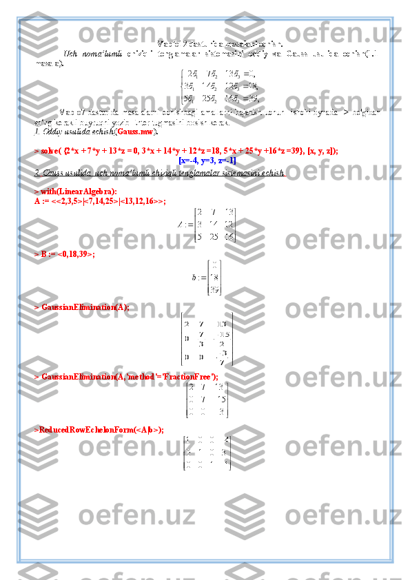 Maple12 dasturida masalani echish.
  Uch   noma’lumli   chiziqli   tenglamalar   sistemasini   oddiy   va   Gauss   usulida   echish( 1 . 1 -
masala).
1 2 3
1 2 3
1 2 32 7 13 0,
3 14 12 18,
5 25 16 39,	
ő ő ő
ő ő ő
ő ő ő	
  	
	  	
	  	
Maple7   dasturida   masalalarni   echishdagi   amallarni   bajarish   uchun     ishchi   oynada     >   belgidan
so‘ng   kerakli buyruqni yozib Enter tugmasini bosish kerak.  
1. Oddiy     usulida echish    ( Gauss.mw ).
> solve( {2*x + 7*y + 13*z = 0, 3*x + 14*y + 12*z =18, 5*x + 25*y +16*z =39}, [x, y, z]);
[x=-4, y=3, z=-1]
2.        Gauss usulida      uch noma’lumli chiziqli tenglamalar sistemasini     echish    .  
> with(LinearAlgebra):
A := <<2,3,5>|<7,14,25>|<13,12,16>>;	
2 7 13	
: 3 14 12	
5 25 16	
A	
 
  
  
> B := <0,18,39>;	
0	
: 18	
39	
b	
 
  
  
> GaussianElimination(A);	
2 7 13	
7 15	0	3 2	
3	0 0	7	
   		   		  
> GaussianElimination(A,'method'='FractionFree');	
2 7 13
0 7 15
0 0 3
 
 		 
 		 
>ReducedRowEchelonForm(<A|b>);
1 0 0 4
0 1 0 3
0 0 1 1	
	 
 
 
 		  
