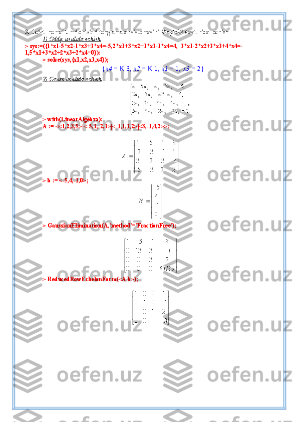3. To‘rt  noma’lumli chiziqli tenglamalar sistemasini Maple12 dasturida   echish
1) Oddiy     usulida echish   
> sys:=({1*x1-5*x2-1*x3+3*x4=-5,2*x1+3*x2+1*x3-1*x4=4,  3*x1-2*x2+3*x3+4*x4=-
1,5*x1+3*x2+2*x3+2*x4=0}):
> solve(sys,{x1,x2,x3,x4});{x4	=	K	3,x2	=	K	1,x1	=	1,x3	=	2}
2)        Gauss usulida        echish   	





	
0.=	2x+	2x+	3x+ 	5x	
-1,=	4x+	3x+	2x-	3x	
4,=	x-	x3+	3x+	2x	
-5,=	3x+	x-  	5x-	x	
4	3	2	1	
4	3	2	1	
4	2	1	
4	3	2	1
> with(LinearAlgebra):
A := <<1,2,3,5>|<-5,3,-2,3>|<-1,1,3,2>|<3,-1,4,2>>;
1 5 1 3
2 3 1 1
:
3 2 3 4
5 3 2 2A  
 
 

 

 

 
 
> b := <-5,4,-1,0>;	
5
4	:	1
0	
B	
 
 
 		 
  
> GaussianElimination(A,'method'='FractionFree');	





	





	
	
		
39/	67	0	0	0	
2	3	0	0	
7	3	13	0	
3	1	5	1
> ReducedRowEchelonForm(<A|b>);	





	





	


3	0	0	0	
2	1	0	0	
1	0	1	0	
1	0	0	1 