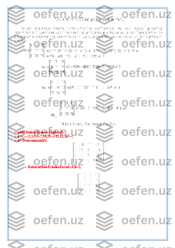 1. 2.   Kramer  q oidasi  yordamida  echish.
Berilgan   tenglamalar   sistema   nomahlumlarning   koeffitsientlari   va   ozod   hadalari   yordamida
determinantlarni tuzamiz va ularni hisoblashning uchburchak yoki Sarrus usullaridan foydalanamiz. Biz
(1)   tenglamlar   sistemasining   determinantlarini   tuzib,   uchburchak     usulida   hisolab   uni   son   qiymatlarni
topamiz.
16255 21143 1375

 3	336	600	910	420	975	448	
16	7	3	25	2	12	13	14	5	5	12	7	13	25	3	26	14	2	
							
																			
12	2016	0	7098	5850	3276	0	
16	25	39	
12	14	18	
13	7	0	
1									x
99360117015210576
163916 12183 1302
2  x	
x
3  = 	
3	819	900	0	630	0	1092	
39	25	5	
18	14	3	
0	7	2	
						
Maple12 dasturida masalani echish.
> with(Student[LinearAlgebra]):
> d := <<2,3,5>|<7,14,25>|<13,12,16>>; 
> d:=Determinant(d);	





	





	
	
		
39/	67	0	0	0	
2	3	0	0	
7	3	13	0	
3	1	5	1
> ReducedRowEchelonForm(<A|b>);	





	





	


3	0	0	0	
2	1	0	0	
1	0	1	0	
1	0	0	1 