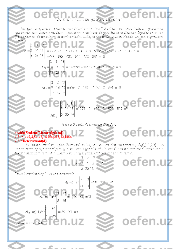 1. 2.   Kramer  q oidasi  yordamida  echish.
Berilgan   tenglamalar   sistema   nomahlumlarning   koeffitsientlari   va   ozod   hadalari   yordamida
determinantlarni tuzamiz va ularni hisoblashning uchburchak yoki Sarrus usullaridan foydalanamiz. Biz
(1)   tenglamlar   sistemasining   determinantlarini   tuzib,   uchburchak     usulida   hisolab   uni   son   qiymatlarni
topamiz.
16255 21143 1375

 3	336	600	910	420	975	448	
16	7	3	25	2	12	13	14	5	5	12	7	13	25	3	26	14	2	
							
																			
12	2016	0	7098	5850	3276	0	
16	25	39	
12	14	18	
13	7	0	
1									x
99360117015210576
163916 12183 1302
2  x	
x
3  = 	
3	819	900	0	630	0	1092	
39	25	5	
18	14	3	
0	7	2	
						
Maple12 dasturida masalani echish.
> with(Student[LinearAlgebra]):
> d := <<2,3,5>|<7,14,25>|<13,12,16>>; 
> d:=Determinant(d);
Bu   teskari   matritsa   topish   formulasi   bo‘lib,        A     matritsa   determnanti,   A
ij (i,j=1,2,3)   -   
determinantning  a
ij  elementiga to‘g‘ri keluvchi algebraik to‘ldiruvchisi.   Teskari matritsani topish uchun
A matritsa detreminanti      ni tuzamiz va  uning  alge b raik to‘ldiruvchlar i ni topamiz.	
3	
16	25	5	
12	14	3	
13	7	2	
		
Teskari matritsaning 1- ustun elementlari:
76300224
1625 1214
)1( 11
11  
A
   	
12	)	60	48(	
16	5	
12	3	
)1	(	21	12							A  
            	
5	70	75	
25	5	
14	3	
)1	(	31	13							A
2-ustun elementlari: 