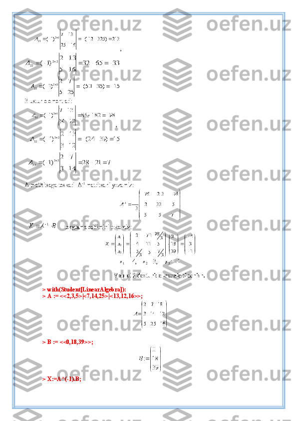       213	)	325	112(	
16	25	
13	7	)1( 12
21					 	A
,  	
33	65	32	
16	5	
13	2	
)1	(	22	22								A
   	
15	)	35	50(	
25	5	
7	2	)1	(	32	23							A
3-ustun elementlari:
    	
98	182	84	
12	14	
13	7	
)1	( 13
31					 	A
,        
   	
15	)	39	24(	
12	3	
13	2	
)1	(	23	32							A
  	
7	21	28	
14	3	
7	2	
)1	(	33	33							A
A matrtitsaga teskari  A -1
 matritsani yozamiz:




 

7155 153312 9821376
31
1
A
  	
B	A	X			1      tenglama echimini topamiz:	


	




	



	






	


	
		
		
	



	



	
1
3
4	
39
18
0	
37	5	35	
5	11	4	
3	98	71	2	
3
2
1
x
x
x	
X
x
1  = -4,    x
2  = 3,     x
3  = -1
Maple12 dasturida masalani echish.
> with(Student[LinearAlgebra]):
> A := <<2,3,5>|<7,14,25>|<13,12,16>>;	


	



	
16	25	5	
12	14	3	
18	7	2	
A
> B := <<0,18,39>>;	




	





	
39
18
0	
:B
> X:=A^(-1).B; 