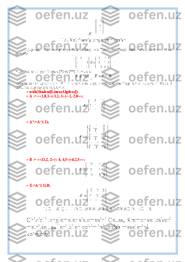        X : =



	







1
3
4
1. 4 .  Matritsaviy tenglamani echish
Quyi dagi     matritsaviy   tenglamani   undaagi   koeffitsent   matritsaga   teskari   matritsa   topish   bilan
ech amiz.  	


	



	
	
	


	


	

	
5	5	2	
2	4	2	
6	4	13	
0	1	1	
2	1	0	
1	3	1	
Ő
Yuqorida keltirilgan formula (*) va (**) formulalar 
BXA 
,  	
B	A	X			1
  asosida echish uchun oldin   	
1A   ni   topamiz   va unga B    matritsani  ko‘paytiramiz.  Bu amalni Maple 7
dasturida quyidagicha bajaramiz:
> with(Student[LinearAlgebra]):
> A := <<1,0,1>|<3,1,-1>|<-1,-2,0>>;	


	


	

	
	
0	1	1	
2	1	0	
1	3	1	
:A
 >  A -1
:=A^(-1);	


	


	
		
	
	
		
7
1	
7
4	
7
1	
7
2	
7
1	
7
2	
7
5	
7
1	
7
2	
:1A
 > B := <<13,2,-2>|<-4,-4,5>|<6,2,5>>;	




	





	
	
	
5	5	2	
2	4	2	
6	4	13	
:B
 > X:=A^(-1).B;	




	




	
	
		
1	1	1	
0	2	4	
5	3	2	
:	X
1.   CHIZI Q LI TENGLAMALAR SISITEMACINI ECHISH
Chiziqli tenglamalar sistemasini Gauss, Kramer va teskari
matritsa usullari bilan echimini topish masalarini 
ko‘ramiz. 