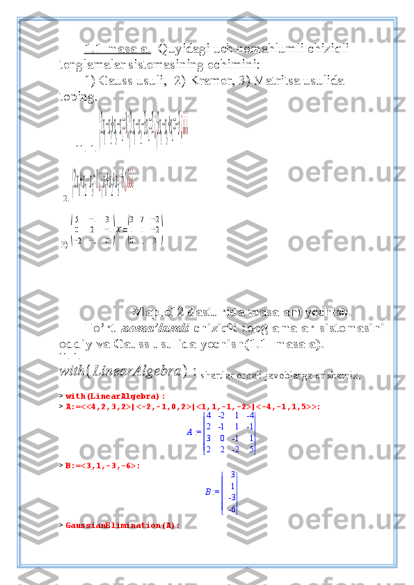 1.1-masala.   Quyidagi uch nomahlumli chiziqli 
tenglamalar sistemasi ning  echimini:  
1) Gauss usuli,    2) Kramer, 3) Matritsa usulida 
toping.  
        11.  1. {2x
1
−x
2
+x
3
−x
4
=1¿{2x
1
−x
2
−3x
4
=2¿{3x
1
−x
3
+x
4
=−3¿¿¿¿  
  2. 	
{2x
1
+x
2
−x
3
=1¿{x
1
+x
2
+x
3
=6¿¿¿¿    
   
  3)	
(
5	−1	3	
0	2	−1	
−2	−1	0)
Х=
(
3	7	−2	
1	1	−2	
0	1	3	)
 
                  
                     Maple12 dasturida masalani yechish.
To’rt   noma’lumli   chiziqli   tenglamalar   sistemasini
oddiy va  Gauss usulida  y echish( 1 . 1 - masala).
11.  1.   
shartlar orqali javoblarga erishamiz,
>  with(LinearAlgebra):
>  A:=<<4,2,3,2>|<-2,-1,0,2>|<1,1,-1,-2>|<-4,-1,1,5>>;
 := A 







 







4 -2 1 -4
2 -1 1 -1
3 0 -1 1
2 2 -2 5
>  B:=<3,1,-3,-6>;
 := B 







 







3
1
-3
-6
>  GaussianElimination(A); 