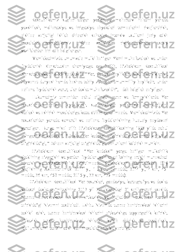 Respublikamiz   sug‘ori1adigan   yerlarning   meliorativ   holatini   yanada
yaxshilash,   melioratsiya   va   irrigatsiya   obyektlari   tarmoqlarini   rivojlantirish,
qishloq   xo‘ja1igi   ishlab   chiqarish   sohasiga   intensiv   usullarni   joriy   etish
masalalari   respublikamiz   qishloq   xo’jaligini   rivijlantirishning   asosiy
vazifalardan   biri   etib   belgilangan.
Mamlakatimizda umumxalq mulki bo‘1gan Yerni muhofazalash va undan
foydalanish   Konstitutsion   ahamiyatga   ega   bo‘lib,   O‘zbekiston   Respublikasi
Konstitutsiyasining   55-moddasida   “Yer,   yer   osti   boyliklari,   suv,   o‘simliklar   va
hayvonot   dunyosi   hamda   boshqa   tabiiy   zahiralar   umummilliy   boylikdir,   undan
oqilona   foydalanish   zarur, ular   davlat   muhofazasidir”,   -   deb   belgilab   qo‘yilgan.
Hukumatimiz   tomonidan   qabul   qilingan   qaror   va   farmoyishlarda   Yer
resusrlaridan   oqilona   foydalanish,   sug'oriladigan   yerlarning   unumdorligini
saqlash   va   oshirish   masalalariga   katta   e'tibor   qaratilmoqda.   Mamlakatimizda   Yer
resusrlaridan   yanada   samarali   va   oqilona   foydalanishning   huquqiy   poydevori
yaratilgan.   Bunga   misol   qilib   O‘zbekistan   Respublikasining   1998   yilda   qabul
qilingan“Yer   kodeksi”,   “Davlat   Yer   kadastri   to‘g‘risida”gi,   “Fermer   xo‘ja1igi
to‘g‘risida”gi,   “Dehqon   xo‘jaligi   to‘g‘risida”gi,   qonunlarni   keltirish   mumkin.
O‘zbekiston   Respublikasi   “Yer   kodeksi”   yerga   bo‘1gan   mulkchilik
shaklining   o‘zgarishi   va   yerdan   foydalanuvchilar   toifasining   ortishi   munosabati
tuzatish   va   o‘zgartirish1ar   kiritilmoqda   (O‘zbekiston   Respublikasi   Oliy
Majlisining   Axborotnomasi   2011   y.,   1-2-son,   1-modda;   2014   y.,   4-son,   45-
modda, 36-son,   452-modda;   2015   y.,   33-son,   439-modda).
O‘zbekiston   Respublikasi   Yer   resurslari,   geodeziya,   kartografiya   va   davlat
kadastri   davlat   qo‘mitasining   2013   yil   30   oktabrdagi   21-sonli   qarori   asosida
“tuproq   bonitirovkasi   ishlarini   o‘tkazish   va   hujjatlarini   tasdiqlash   tartibi
to‘risida”gi   Nizomni   tasdiqladi.   Ushbu   Nizomda   tuproq   bonitirovkasi   ishlarini
tashkil   etish,   tuproq   bonitirovkasi   ishlarini   o‘tkazishga   tayyorgarlik   ko‘rish,
o‘tkazish,   tuproq   bonitirovkasi   ishlarini   ko‘rib   chiqish   va   tasdiqlash,
ma'1umotlarini   taqdim   etish   kabi   masalalar   batafsil   yoritilgan. 