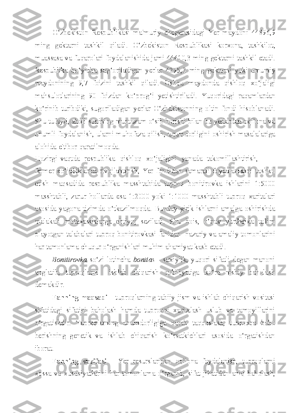 O‘zbekiston   Respublikasi   ma'muriy   chegarasidagi   Yer   maydoni   44896,9
ming   gektarni   tashkil   qiladi.   O‘zbekiston   Respublikasi   korxona,   tashkilot,
muassasa va fuqarolari foydalanishida jami 44410,3 ming gektarni tashkil etadi.
Respublika   bo‘yicha   sug‘oriladigan   yerlar   4295,3   ming   gektarni   yoki   umumiy
maydonining   9,7   foizini   tashkil   qiladi.   Ushbu   maydonda   qishloq   xo‘jaligi
mahsulotlarining   90   foizdan   ko‘prog‘i   yetishtiriladi.   Yuqoridagi   raqamlardan
ko‘rinib   turibdiki,   sugoriladigan   yerlar   O‘zbekistonning   oltin   fondi   hisoblanadi.
Shu tufayli, aholi sonining muntazam o‘sib borishi bilan bu yerlardan oqilona va
unumli foydalanish, ularni muhofaza qilish, unumdorligini oshirish masalalariga
alohida   e'tibor   qaratilmoqda.
Hozirgi   vaqtda   respublika   qishloq   xo‘jaligini   yanada   takomillashtirish,
fermer   xo‘ja1iklarini   rivojlantirish,   Yer   fondidan   samarali   foydalanishni   tashkil
etish   maqsadida   respublika   masshtabida   tuproq   bonitirovka   ishlarini   1:5000
masshtabli,   zarur   hollarda   esa   1:2000   yoki   1:1000   masshtabli   tuproq   xaritalari
asosida  yagona  tizimda  o‘tkazilmoqda.  Bunday  yirik  ishlarni  amalga  oshirishda
malakali   mutaxassislarga   ehtiyoj   seziladi.   Shu   bois,   o‘quv   yurtlarida   ta'lim
olayotgan talabalari   tuproq bonitirovkasi fanidan   nazariy va amaliy   tomonlarini
har   tamonlama   chuqur   o‘rganishlari   muhim   ahamiyat   kasb   etadi.
Bonitirovka   so‘zi   lotincha   bonitas   -   saxiylik,   yuqori   sifatli   degan   manoni
anglatib,   tuproqlarni     ishlab   chiqarish   qobiliyatiga   ko‘ra   nisbiy   baholash
demakdir.
Fanning   maqsadi   -   tuproqlarning   tabiiy   jism   va   ishlab   chiqarish   vositasi
sifatidagi   sifatini   baholash   hamda   tuproqni   xaritalash   uslub   va   tamoyillarini
o‘rgatishdir.   Tuproqlarning   unumdorligiga   qarab   taqqoslash,   tuproqqa   baho
berishning   genetik   va   ishlab   chiqarish   ko‘rsatkichlari   asosida   o‘rgatishdan
iborat.
Fanning   vazifasi   -   Yer   resurslaridan   oqilona   foydalanish,   tuproqlarni
xossa   va   xususiyatlarini   har   tomonlama   o‘rganib,   sifat   jihatidan   aniq   baholash, 