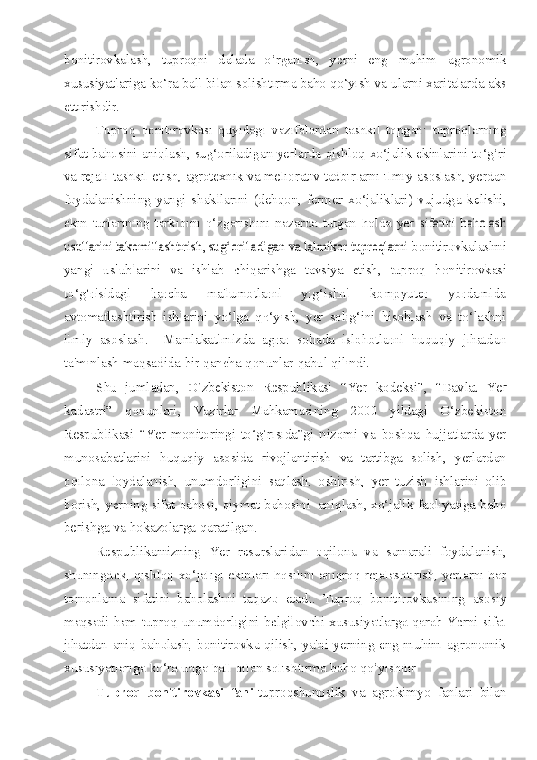 bonitirovkalash,   tuproqni   dalada   o‘rganish,   yerni   eng   muhim   agronomik
xususiyatlariga ko‘ra   ball   bilan   solishtirma   baho   qo‘yish   va   ularni   xaritalarda   aks
ettirishdir.
Tuproq   bonitirovkasi   quyidagi   vazifalardan   tashkil   topgan:   tuproqlarning
sifat   bahosini   aniqlash,   sug‘oriladigan   yerlarda   qishloq   xo‘jalik   ekinlarini to‘g‘ri
va rejali tashkil etish, agrotexnik va meliorativ tadbirlarni ilmiy   asoslash, yerdan
foydalanishning   yangi   shakllarini   (dehqon,   fermer   xo‘jaliklari)   vujudga   kelishi,
ekin   turlarining   tarkibini   o‘zgarishini   nazarda   tutgan   holda   yer  sifatini   baholash	
usullarini takomillashtirish, sug‘ori1adigan va lalmikor tuproqlarni	 
bonitirovkalashni
yangi   uslublarini   va   ishlab   chiqarishga   tavsiya   etish,   tuproq   bonitirovkasi
to‘g‘risidagi   barcha   ma'lumotlarni   yig‘ishni   kompyuter   yordamida
avtomatlashtirish   ishlarini   yo‘lga   qo‘yish,   yer   solig‘ini   hisoblash   va   to‘lashni
ilmiy   asoslash.     Mamlakatimizda   agrar   sohada   islohotlarni   huquqiy   jihatdan
ta'minlash   maqsadida   bir   qancha   qonunlar   qabul   qilindi.
Shu   jumladan,   O‘zbekiston   Respublikasi   “Yer   kodeksi”,   “Davlat   Yer
kadastri”   qonunlari,   Vazirlar   Mahkamasining   2000   yildagi   O‘zbekiston
Respublikasi   “Yer   monitoringi   to‘g‘risida”gi   nizomi   va   boshqa   hujjatlarda   yer
munosabatlarini   huquqiy   asosida   rivojlantirish   va   tartibga   solish,   yerlardan
oqilona   foydalanish,   unumdorligini   saqlash,   oshirish,   yer   tuzish   ishlarini   olib
borish,   yerning sifat bahosi, qiymat bahosini   aniqlash, xo‘jalik faoliyatiga baho
berishga   va   hokazolarga   qaratilgan.
Respublikamizning   Yer   resurslaridan   oqilona   va   samarali   foydalanish,
shuningdek, qishloq xo‘jaligi ekinlari hosilini aniqroq rejalashtirish, yerlarni har
tomonlama   sifatini   baholashni   taqazo   etadi.   Tuproq   bonitirovkasining   asosiy
maqsadi ham  tuproq  unumdorligini  belgilovchi xususiyatlarga  qarab Yerni sifat
jihatdan   aniq   baholash,   bonitirovka   qilish,   ya'ni   yerning   eng   muhim   agronomik
xususiyatlariga   ko‘ra   unga   ball   bilan   solishtirma   baho   qo‘yishdir.
Tuproq   bonitirovkasi   fani -tuproqshunoslik   va   agrokimyo   fanlari   bilan 