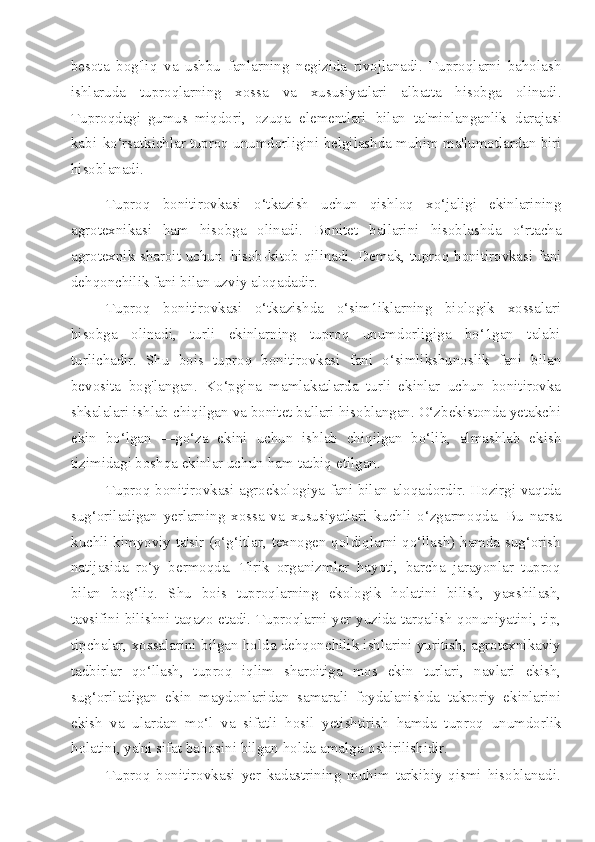 besota   bog'liq   va   ushbu   fanlarning   negizida   rivojlanadi.   Tuproqlarni   baholash
ishlaruda   tuproqlarning   xossa   va   xususiyatlari   albatta   hisobga   olinadi.
Tuproqdagi   gumus   miqdori,   ozuqa   elementlari   bilan   ta'minlanganlik   darajasi
kabi   ko‘rsatkichlar tuproq   unumdorligini   belgilashda   muhim   ma'lumotlardan   biri
hisoblanadi.
Tuproq   bonitirovkasi   o‘tkazish   uchun   qishloq   xo‘jaligi   ekinlarining
agrotexnikasi   ham   hisobga   olinadi.   Bonitet   ballarini   hisoblashda   o‘rtacha
agrotexnik   sharoit   uchun   hisob-kitob   qilinadi.   Demak,   tuproq   bonitirovkasi   fani
dehqonchilik   fani   bilan   uzviy   aloqadadir.
Tuproq   bonitirovkasi   o‘tkazishda   o‘sim1iklarning   biologik   xossalari
hisobga   olinadi,   turli   ekinlarning   tuproq   unumdorligiga   bo‘1gan   talabi
turlichadir.   Shu   bois   tuproq   bonitirovkasi   fani   o‘simlikshunoslik   fani   bilan
bevosita   bog'langan.   Ko‘pgina   mamlakatlarda   turli   ekinlar   uchun   bonitirovka
shkalalari ishlab chiqilgan   va bonitet ballari hisoblangan. O‘zbekistonda yetakchi
ekin   bo‘lgan   —go‘za   ekini   uchun   ishlab   chiqilgan   bo‘lib,   almashlab   ekish
tizimidagi boshqa ekinlar uchun   ham   tatbiq   etilgan.
Tuproq bonitirovkasi agroekologiya fani bilan aloqadordir. Hozirgi vaqtda
sug‘oriladigan   yerlarning   xossa   va   xususiyatlari   kuchli   o‘zgarmoqda.   Bu   narsa
kuchli kimyoviy ta'sir (o‘g‘itlar, texnogen qoldiqlarni qo‘llash) hamda sug‘orish
natijasida   ro‘y   bermoqda.   Tirik   organizmlar   hayoti,   barcha   jarayonlar   tuproq
bilan   bog‘liq.   Shu   bois   tuproqlarning   ekologik   holatini   bilish,   yaxshilash,
tavsifini   bilishni taqazo etadi. Tuproqlarni yer yuzida tarqalish qonuniyatini, tip,
tipchalar,   xossalarini bilgan holda dehqonchilik ishlarini yuritish, agrotexnikaviy
tadbirlar   qo‘llash,   tuproq   iqlim   sharoitiga   mos   ekin   turlari,   navlari   ekish,
sug‘oriladigan   ekin   maydonlaridan   samarali   foydalanishda   takroriy   ekinlarini
ekish   va   ulardan   mo‘l   va   sifatli   hosil   yetishtirish   hamda   tuproq   unumdorlik
holatini, ya'ni sifat bahosini   bilgan   holda   amalga   oshirilishidir.
Tuproq   bonitirovkasi   yer   kadastrining   muhim   tarkibiy   qismi   hisoblanadi. 