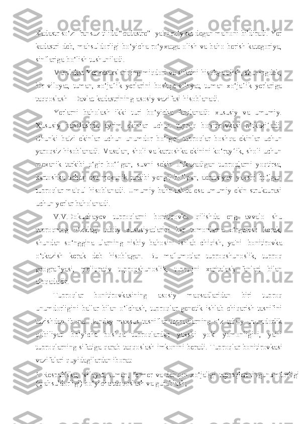 Kadastr so‘zi fransuz tilida “cadastre”- ya'ni ro‘yxat degan ma'noni bildiradi. Yer
kadastri  deb,  mahsuldorligi  bo‘yicha  ro‘yxatga  olish  va  baho  berish   kategoriya,
sinflariga   bo‘lish   tushuniladi.
Mamlakat Yer resurslarining miqdori va sifatini hisobga olish, shuningdek,
bir   viloyat,   tuman,   xo‘ja1ik   yerlarini   boshqa   viloyat,   tuman   xo‘ja1ik   yerlariga
taqqoslash   -   Davlat   kadastrining   asosiy   vazifasi   hisoblanadi.
Yerlarni   baholash   ikki   turi   bo‘yicha   farqlanadi:   xususiy   va   umumiy.
Xususiy   baholashda   ayrim   ekinlar   uchun   tuproq   bonitirovkasi   o‘tkazi1adi.
Chunki   ba'zi   ekinlar   uchun   unumdor   bo‘lgan   tuproqlar   boshqa   ekinlar   uchun
yaroqsiz   hisoblanadi. Masalan, sholi va kartoshka ekinini ko‘ray1ik, sholi uchun
mexanik   tarkibi   o‘gir   bo‘1gan,   suvni   sekin   o‘tkazadigan   tuproqlarni   yoqtirsa,
kartoshka   uchun   esa   mexanik   tarkibi   yengil   bo‘lgan,   aeratsiyasi   yaxshi   bo‘lgan
tuproqlar   ma'qul  hisoblanadi.   Umumiy   baholashda   esa   umumiy  ekin  strukturasi
uchun yerlar   baholanadi.
V.V.Dokuchayev   tuproqlarni   bonitirovka   qilishda   eng   avvalo   shu
tuproqning   o‘zidagi   tabiiy   xususiyatlarini   har   tomonlama   o‘rganish   kerak,
shundan   so‘nggina   ularning   nisbiy   bahosini   ishlab   chiqish,   ya'ni   bonitirovka
o‘tkazish   kerak   deb   hisoblagan.   Bu   ma'lumotlar   tuproqshunoslik,   tuproq
geografiyasi,   meliorativ   tuproqshunoslik,   tuproqni   xaritalash   fanlari   bilan
aloqadadir.
Tuproqlar   bonitirovkasining   asosiy   maqsadlaridan   biri   tuproq
unumdorligini   ballar   bilan   o‘lchash,   tuproqlar   genetik   ishlab   chiqarish   tasnifini
tuzishdan   iborat.   Bunday   maxsus   tasniflar   tuproqlarning   o‘z   tabiiy   unumdorlik
qobiliyati   bo‘yicha   boshqa   tuproqlardan   yaxshi   yoki   yomonligini,   ya'ni
tuproqlarning sifatiga qarab   taqqoslash   imkonini   beradi.   Tuproqlar   bonitirovkasi
vazifalari   quyidagilardan   iborat:
1. Respublika ,   viloyat ,   tuman ,   fermer   va   dehqon   xo ‘ jaligi   tuproqlariningunumdorligi
( mahsuldorligi )   bo ‘ yicha   taqqoslash   va   guruhlash ; 