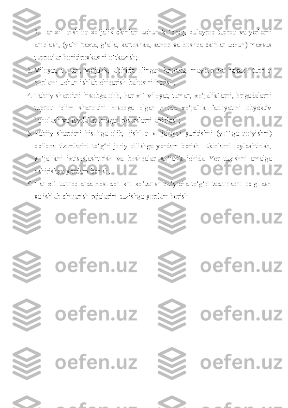 2. Har   xi 1   qishloq   xo ‘ jalik   ekinlari   uchun   ko ‘ proq ,   qulayroq   tuproq   va   yerlarni
aniqlash , ( ya ' ni   paxta ,  g ‘ alla ,  kartoshka ,  kanop   va   boshqa   ekinlar   uchun )  maxsus
tuproqlar   bonitirovkasini   o ‘ tkazish ;
3. Viloyat ,   tuman ,   xo ‘ jalik ,   alohida   olingan   brigada ,   maydon   va   hakazo   tuproq
qoplami   uchun   ishlab   chiqarish   bahosini   berish ;
4. Tabiiy   sharoitni   hisobga   olib ,   har   xi 1   viloyat ,   tuman ,   xo ‘ jalik 1 arni ,   brigadalarni
tuproq   iqlim   sharoitini   hisobga   olgan   holda   xo ‘ ja 1 ik   faoliyatini   obyektiv
baholash   va   foydalanilmagan   resurslarni   aniqlash ;
5. Tabiiy   sharoitni   hisobga   olib ,   qishloq   xo ‘ jaligini   yuritishni   ( yo ‘1 ga   qo ‘ yishni )
oqilona   tizimlarini   to ‘ g ‘ ri   joriy   qilishga   yordam   berish .   Ekinlarni   joylashtirish ,
xo ‘ jalikni   ixtisoslashtirish   va   boshqalar   xo ‘ jalik   ichida   Yer   tuzishni   amalga
oshirishga   yordam   berish ;
6. Har xi1 tuproqlarda hosildorlikni ko‘tarish bo‘yicha to‘g‘ri tadbirlarni belgilash
va ishlab   chiqarish   rejalarini   tuzishga   yordam   berish. 