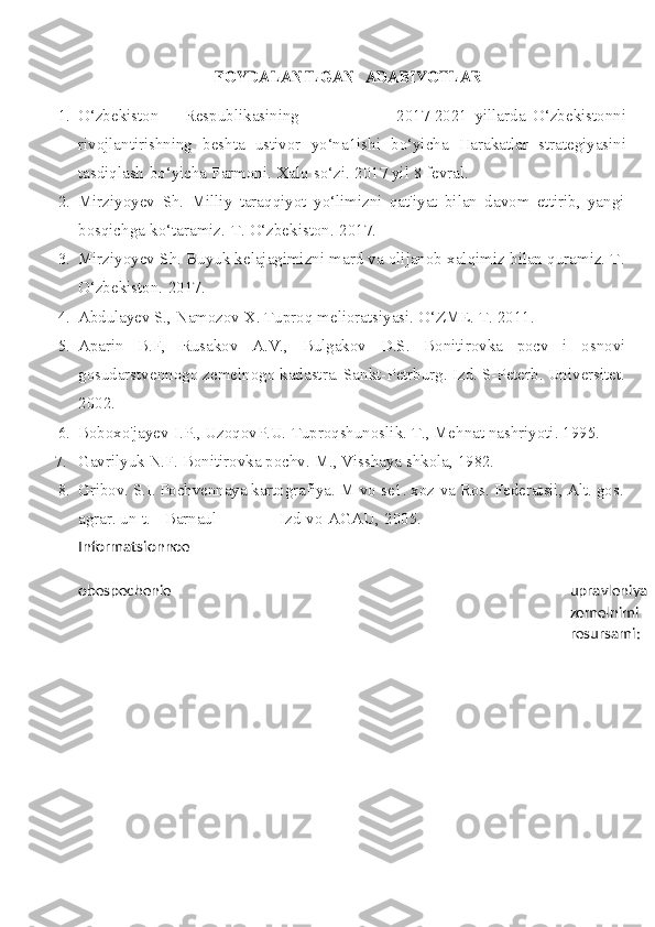 FOYDALANILGAN 	ADABIYOTLAR
1. O‘zbekiston        Respublikasining 2017-2021   yillarda   O‘zbekistonni
rivojlantirishning   beshta   ustivor   yo‘na1ishi   bo‘yicha   Harakatlar   strategiyasini
tasdiqlash   bo‘yicha   Farmoni.   Xalq   so‘zi.   2017   yil   8 fevral.
2. Mirziyoyev   Sh.   Milliy   taraqqiyot   yo‘limizni   qat'iyat   bilan   davom   ettirib,   yangi
bosqichga   ko‘taramiz.   T.   O‘zbekiston.   2017.
3. Mirziyoyev Sh. Buyuk kelajagimizni mard va olijanob xalqimiz bilan quramiz. T.
O‘zbekiston.   2017.
4. Abdulayev  S.,   Namozov   X.   Tuproq   melioratsiyasi.   O‘ZME.   T.   2011.
5. Aparin   B.F,   Rusakov   A.V.,   Bulgakov   D.S.   Bonitirovka   pocv   i   osnovi
gosudarstvennogo zemelnogo kadastra. Sankt-Petrburg. Izd. S-Peterb. Universitet.
2002.
6. Boboxo'jayev   I.P.,   UzoqovP.U.   Tuproqshunoslik.   T.,   Mehnat nashriyoti.   1995.
7. Gavrilyuk   N.F.   Bonitirovka   pochv.   M.,   Visshaya   shkola,   1982.
8. Gribov.   S.I.   Pochvennaya   kartografiya.   M-vo   se1.   xoz-va   Ros.   Federatsii,   Alt.   gos.
agrar.   un-t.   -   Barnaul Izd-vo   AGAU,   2005.
Informatsionnoe
obespechenie upravleniya
zemelnimi
resursami: 