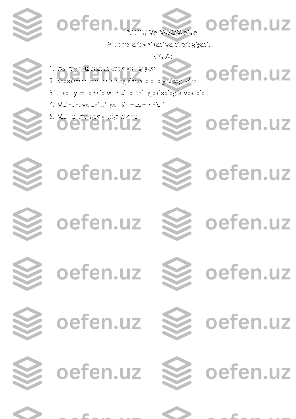 NUTQ VA MUOMALA
Muomala texnikasi va strategiyasi.
REJA:
1. Insoniy munosabatlar psixologiyasi
2. Shaxslararo muomalaning shaxs taraqqiyotidagi o’rni
3. Insoniy muomala va muloqotning psixologik vositalari
4. Muloqot va uni o’rganish muammolari
5. Muloqotningpsixologiktizimi 
