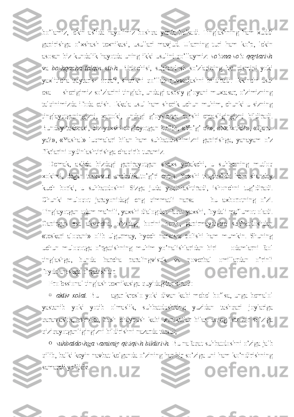 bo’lamiz,   lekin   aslida   hayolimiz   boshqa   yerda   bo’ladi.   Tinglashning   ham   xuddi
gapirishga   o’xshash   texnikasi,   usullari   mavjud.   Ularning   turi   ham   ko’p,   lekin
asosan biz kundalik hayotda uning ikki usulini qo’llaymiz:   so’zma-so’z qaytarish
va   boshqacha   talqin   etish.   Birinchisi,   suhbatdosh   so’zlarining   bir   qismini   yoki
yaxliticha   qaytarish   orqali,   sherikni   qo’llab-quvvatlashni   bildiradi.   Ikkinchi   usul
esa — sherigimiz so’zlarini tinglab, undagi asosiy g’oyani muxtasar, o’zimizning
talqinimizda   ifoda   etish.   Ikkala   usul   ham   sherik   uchun   muhim,   chunki   u   sizning
tinglayotganingizni,   xattoki,   undagi   g’oyalarga   qarshi   emasligingizni   bildiradi.
Bunday   tashqari,   biz   yaxshi   tinglayotgan   bo’lib,   «Yo’g’-e?»,   «Nahotki?»,   «Qara-
ya?»,   «Yasha!»   luqmalari   bilan   ham   suhbatdoshimizni   gapirishga,   yanayam   o’z
fikrlarini oydinlashtirishga chaqirib turamiz.
Demak,   aslida   bizdagi   gapirayotgan   shaxs   yetakchi,   u   suhbatning   mutloq
xokimi,   degan   tasavvur   unchalik   to’g’ri   emas.   Yaxshi   tinglashda   ham   shunday
kuch   borki,   u   suhbatdoshni   Sizga   juda   yaqinlashtiradi,   ishonchni   tug’diradi.
Chunki   muloqot   jarayonidagi   eng   qimmatli   narsa   —   bu   axborotning   o’zi.
Tinglayotgan odam ma’nili, yaxshi dialogdan faqat yaxshi, foydali ma’lumot oladi.
Gapirgan   esa   aksincha,   o’zidagi   borini   berib,   gapirmaydigan   suhbatdoshdan
«teskari   aloqani»   olib   ulgurmay,   hyech   narsasiz   qolishi   ham   mumkin.   Shuning
uchun   muloqotga   o’rgatishning   muhim   yo’nalishlaridan   biri   —   odamlarni   faol
tinglashga,   bunda   barcha   paralingvistik   va   noverbal   omillardan   o’rinli
foydalanishga o’rgatishdir.
Professional tinglash texnikasiga quyidagilar kiradi:
 aktiv   xolat.   Bu   —   agar   kreslo   yoki   divan   kabi   mebel   bo’lsa,   unga   bemalol
yastanib   yoki   yotib   olmaslik,   suhbatdoshning   yuzidan   tashqari   joylariga
qaramaslik,   mimika,   bosh   chayqash   kabi   xarakatlar   bilan   uning   har   bir   so’ziga
qiziqayotganligingizni bildirishni nazarda tutadi;
 suhbatdoshga samimiy qiziqish bildirish.  Bu nafaqat suhbatdoshni o’ziga jalb
qilib, balki keyin navbat kelganda o’zining har bir so’ziga uni ham ko’ndirishning
samarali yo’lidir. 