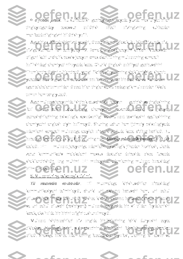  o’ychan   jimlik .   Bu   suhbatdosh   gapirayotgan   paytda   yuzda   mas’uliyat   bilan
tinglayotganday   tasavvur   qoldirish   orqali   o’zingizning   suhbatdan
manfaatdorligingizni bildirish yo’li.
Agar biz suhbatdoshimizni yaxshi, diqqat bilan tinglasak, bu bilan biz unda o’z-
o’ziga xurmatni ham tarbiyalaymiz. Demak, tinglash jarayoni ko’pchilik tasavvur 
qilgani kabi unchalik passiv jarayon emas ekan. Uning muloqotning samarali 
bo’lishidagi ahamiyati nihoyatda katta. Chunki tinglash qobiliyati gapiruvchini 
ilhomlantiradi, uni ruhlantiradi, yangi fikrlar, g’oyalarning shakllanishiga sharoit 
yaratadi. Shuning uchun ma’ruzachi professorning har bir chiqishi va ma’ruzasi 
agar talabalar tomonidan diqqat bilan tinglansa, bu pedagogik muloqotdan ikkala 
tomon ham teng yutadi.
Agar muloqot jarayonida ishtirok etuvchi ikki jarayon — gapirish va tinglashning
faol   o’zaro   ta’sir   uchun   teng   ahamiyatini   nazarda   tutsak,   bu   jarayon
qatnashchilarining   psixologik   savodxonligi   va   muloqot   texnikasini   egallashining
ahamiyatini   anglash   qiyin   bo’lmaydi.   Shuning   uchun   ham   ijtimoiy   psixologiyada
odamlarni   samarali   muloqotga   ataylab   o’rgatishga   juda   katta   e’tibor   beriladi.   Bu
boradagi fanning o’z uslubi bo’lib, uning nomi  ijtimoiy psixologik trening  (IPT) deb
ataladi. IPT — muloqot jarayoniga odamlarni psixologik jihatdan hozirlash, ularda
zarur   kommunikativ   malakalarni   maxsus   dasturlar   doirasida   qisqa   fursatda
shakllantirishdir.   Eng   muhimi   IPT   mobaynida   odamlarning   muloqot   borasidagi
bilimdonligi ortadi.
5. Muloqotning psixologik tizimi. 
Til   muomala   vositasidir .   Til   muomalaga   kirishuvchilar   o’rtasidagi
kommunikasiyani   ta’minlaydi,   chunki   uni   axborot   beruvchi   ham,   uni   qabul
qiluvchi ham birday tushunadi. Boshqa kishiga axborot beruvchi  (kommunikator)
va   uni   qabul   qiluvchi   (resipiyent)   muloqot   jarayonida   bir   xil   tildan   foydalanishi
kerak, aks holda bir-birini to’g’ri tushunolmaydi. 
Muloqot   ishtiroqchilari   o’z   ongida   bir-birlarining   ichki   dunyosini   qayta
tiklashga,   his-tuyg’ularini,   xulq-atvorining   sabablarini   fahmlab   yetishga   harakat
qiladi.   Shaxsga   boshqa   odamlarning   faqat   tashqi   qiyofasi,   ularning   fe’l-atvori   va 