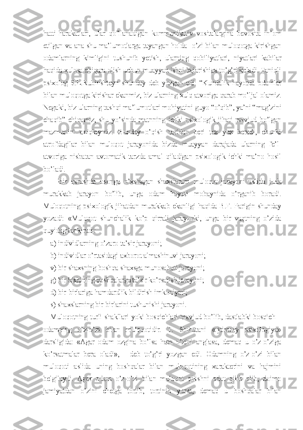 hatti-harakatlari,   ular   qo’llanadigan   kommunikativ   vositalargina   bevosita   in’om
etilgan va ana shu ma’lumotlarga tayangan holda   o’zi bilan muloqotga kirishgan
odamlarning   kimligini   tushunib   yetish,   ularning   qobiliyatlari,   niyatlari   kabilar
haqida xulosa chiqara olish uchun muayyan ishni bajarishiga to’g’ri keladi. Taniqli
psixolog   S.L.Rubinshteyn   shunday   deb   yozgan   edi:   “Kundalik   hayotda   odamlar
bilan muloqotga kirishar ekanmiz, biz ularning xulq-atvoriga qarab mo’ljal olamiz.
Negaki, biz ularning tashqi ma’lumotlari mohiyatini guyo “o’qib”, ya’ni “mag’zini
chaqib”   chiqamiz,   shu   yo’sinda   matnning   ichki   psixologik   jihati   mavjud   bo’lgan
mazmunini   aniqlaymiz.   Bunday   o’qish   naridan   beri   tez   yuz   beradi,   chunki
atrofdagilar   bilan   muloqot   jarayonida   bizda   muayyan   darajada   ularning   fe’l-
atvoriga   nisbatan   avtomatik   tarzda   amal   qiladigan   psixologik   ichki   ma’no   hosil
bo’ladi.
Bir   qarashda   osonga   o’xshagan   shaxslararo   muloqot   ja rayoni   aslida   juda
murakkab   jarayon   bo’lib,   unga   odam   hayoti   mobaynida   o’rganib   boradi.
Muloqotning   psixologik   jihatdan   murakkab   ekanligi   haqida   B.F.   Parigin   shunday
yozadi:   «Muloqot   shunchalik   ko’p   qirrali   jarayonki,   unga   bir   vaqtning   o’zida
quyidagilar kiradi:
a) individlarning o’zaro ta’sir jarayoni;
b) individlar o’rtasidagi axborot almashinuvi jarayoni;
v) bir shaxsning boshqa shaxsga munosabati jarayoni;
g) bir kishining boshqalarga ta’sir ko’rsatish jarayoni;
d) bir-birlariga hamdardlik bildirish imkoniyati; 
s) shaxslarning bir-birlarini tushunishi jarayoni. 
Muloqotning turli shakllari yoki bosqichlari mavjud bo’lib, dastlabki bosqich –
odamning   o’z-o’zi   bilan   muloqotidir.   T.   Shibutani   «Ijtimoiy   psixologiya»
darsligida:   «Agar   odam   ozgina   bo’lsa   ham   o’zini   anglasa,   demaq   u   o’z-o’ziga
ko’rsatmalar   bera   oladi»,   -   deb   to’g’ri   yozgan   edi.   Odamning   o’z-o’zi   bilan
muloqoti   aslida   uning   boshqalar   bilan   muloqotining   xarakterini   va   hajmini
belgilaydi.   Agar   odam   o’z-o’zi   bilan   muloqot   qilishni   odat   qilib   olib,   doimo
jamiyatdan   o’zini   chetga   tortib,   tortinib   yursa,   demaq   u   boshqalar   bilan 