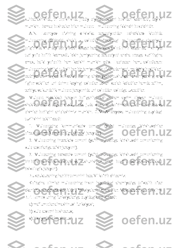 suhbatlashishda,   til   topishishda   jiddiy   qiyinchiliklarni   boshdan   kechiradi,   deyish
mumkin. Demaq boshqalar bilan muloqot – muloqotning ikkinchi bosqichidir.
A.N.   Leontyev   o’zining   «Psixika   taraqqiyotidan   ocherklar»   kitobida
muloqotning   uchinchi   shakli   –   avlodlar   o’rtasidagi   muloqotning   ahamiyati
to’g’risida shunday deb yozadi: «Agar barcha katta avlod o’lib ketganda, insoniyat
turi   yo’q   bo’lib   ketmasdi,   lekin   jamiyatning   taraqqiyoti   ancha   orqaga   surilibgina
emas,   balki   yo’qolib   ham   ketishi   mumkin   edi».   Haqiqatan   ham,   avlodlararo
muloqotning borligi tufayli har bir jamiyatning o’z madaniyati, madaniy boyliklari,
qadriyatlari   mavjud   bo’ladiki,   buning   ahamiyatini   tushungan   insoniyatning   eng
ilg’or   vakillari   uni   doimo   keyingi   avlodlar   uchun   saqlab   keladilar   hamda   ta’lim,
tarbiya va kundalik muloqot jarayonida uni avloddan-avlodga uzatadilar. 
Muloqot   murakkab   jarayon   bo’lganligi   uchun   ham   ayrim   olingan   muloqot
shaklini   analiz   qilganimizda,   unda   juda   xilma-xil   ko’rinishlar,   komponentlar   va
qismlar   borligini   aniqlashimiz   mumkin.   G.M.   Andreyeva   muloqotning   quyidagi
tuzilishini taklif etadi:
1.   Muloqotning   kommunikativ   tomoni   (ya’ni   muloqotga   kirishuvchilar
o’rtasidagi ma’lumotlar almashinuvi jarayoni).
2.   Muloqotning   interaktiv   tomoni   (ya’ni   muloqotga   kirishuvchi   tomonlarning
xulq-atvorlariga ta’sir jarayoni).
3.   Muloqatning   perseptiv   tomoni   (ya’ni   muloqotga   kirishuvchi   tomonlarning
bir-birlarini   idrok   etishlari   va   tushunishlari   bilan   bog’liq   bo’lgan   murakkab
psixologik jarayon).
Bu strukturaning har bir tomonini batafsil ko’rib chiqamiz.
Ko’pgina   olimlar   muloqotning   inson   hayotidagi   ahamiyatiga   to’xtalib   o’tar
ekanlar, uning qator vazifalari, funksiyalarini ajratadilar. Masalan, taniqli rus olimi
B.F. Lomov uning funksiyalariga quyidagilarni kiritadi:
a) ma’lumotlar almashinuvi funksiyasi; 
b) xulq-atvorni boshqaruv; 
v) hissiyotlar al mashinuvi.  