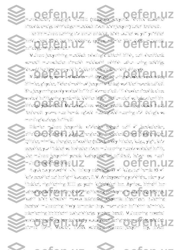 munosabatlari;   pedagogik   muloqot   (pedagogik   jarayonda   ishtirok   etuvchilar
o’rtasida amalga oshiriladigan murakkab o’zaro ta’sir jarayoni) turlari farqlanadi.
Har   bir   muloqot   turining   o’z   qonun-qoidalari,   ta’sir   usullari   va   yo’l-yo’riqlari
borki,   ularni   bilish   har   bir   kishining,   ayniqsa   odamlar   bilan   doimo   muloqotda
bo’ladiganning burchidir. 
Muloqot   jarayonining   murakkab   psixologik   tabiatini   bilish,   turli   sharoitlarda
samarali   munosabatlar   o’rnatish   malakasini   oshirish   uchun   uning   tarkibiga
kiruvchi har bir element yoki bo’laklar bilan alohida tanishib chiqamiz.
Muloqotning kommunikativ   tomoni deyilganda, uning shaxslararo axborotlar,
bilimlar, g’oyalar, fikrlar almashinuvi jarayoni sifatidagi vazifalari nazarda tutiladi.
Shu jarayonning asosiy vositasi bo’lib til xizmat qiladi. Til shaxslar o’rtasida aloqa
vositasi   bo’lib   uning   yordamida   kishilar   bilgan   ma’lumotlari   va   hokazolarni   bir-
birlariga   yetkazadilar.   Ma’lumki,   aloqa   vositasi   sifatida   nutqning   asosan   2   turi
farqlanadi:   yozma   nutq   hamda   og’zaki   nutq. Og’zaki   nutqning   o’zi   dialogik   va
monologik turlarga bo’linadi. 
Odamlar   muloqot   jarayonida   so’zlardan   tashqari   turli   xil   harakatlardan,
qiliqlardan,   holatlardan,   kulgu,   ohanglar   va   boshqalardan   ham   foydalanadilar.
Qiliqlar,   mimika,   ohanglar,   to’xtashlar   (pauza),   hissiy   holatlar,   kulgu,   yig’i,   ko’z
qarashlar, yuz ifodalari va boshqalar o’zaro muloqotning nutqsiz vositalari bo’lib,
ular   muloqot   jarayonini   yanada   kuchaytirib,   uni   to’ldiradi,   ba’zan   esa   nutqli
muloqotning o’rnini bosadi.
Buyuk   rus   yozuvchisi   L.N.   Tolstoy   odamlarda   97   xil   kulgu   turi   hamda   85   xil
ko’z qarashlari turi borligini kuzatgan, G.M. Andreyevaning yozishicha, odam yuz
ifodalari,   nigohlarining   2000   ga   yaqin   ko’rinishlari   bor.   Ayniqsa,   birinchi   bor
uchrashganda ko’zlar tuqnashuvi, nigohlarning roli keyingi muloqotning taqdiriga
kuchli   ta’sir   ko’rsatishi   maxsus   tadqiqotlar   jarayonida   o’rganilgan.   Bularning
barchasi   muloqotning   hissiy   tomondan   boy,   mazmundor   bo’lishini   ta’minlab,
odamlarning   bir-birlarini   tushunishlariga   yordam   beradi.   Muloqotning   noverbal
vositalarining milliy hamda  hududiy xususiyatlari  borligini  ham  alohida  ta’kidlab
o’tmoq   lozim.   Masalan,   o’zbek   xalqining   muloqot   jarayoni   boy,   o’zaro 