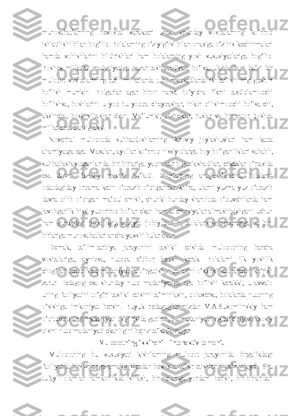 munosabatlarining   bevosita   xarakteri   unda   shunday   vositalarning   ko’proq
ishlatilishi bilan bog’liq. Bolalarning o’z yig’isi bilan onasiga o’z his-kechinmalari
hamda   xohishlarini   bildirishlari   ham   bolalarning   yosh   xususiyatlariga   bog’liq.
Boshqa   millatlar   madaniyatiga   nazar   tashlanadigan   bo’lsa,   ularda   ham   ba’zi   bir
muloqot   vositalarining   turli   millatlarda   turli   maqsadlarda   ishlatilishining   guvohi
bo’lish   mumkin.   Bolgarlar   agar   biron   narsa   bo’yicha   fikrni   tasdiqlamoqchi
bo’lishsa,   boshlarini   u   yoq   bu   yoqqa   chayqashar,   inkor   qilishmoqchi   bo’lsa-chi,
aksincha,   bosh   siltashar   ekan.   Ma’lumki,   o’zbeklar,   ruslar   va   bir   qator   boshqa
millatlar da buniig aksi.
Noverbal   muloqotda   suhbatdoshlarning   fazoviy   joylashuvlari   ham   katta
ahamiyatga ega. Masalan, ayollar ko’proq hissiyotlarga boy bo’lganliklari sababli,
suhbatlashayotganlarida   bir-birlariga   yaqin   turib   gaplashadilar,   erkaklar   o’rtasida
esa   doimo   fazoviy   masofa   bo’ladi.   Olimlarning   aniqlashlaricha,   bolalarni
odatdagiday   orqama-ketin   o’tqazib   o’qitgandan   ko’ra,   ularni   yuzma-yuz   o’tqazib
davra   qilib   o’qitgan   ma’qul   emish,   chunki   bunday   sharoitda   o’quvchilarda   ham
javobgarlik hissi  yuqoriroq bo’lar  ekan hamda emosiyalar  almashinishgani  uchun
ham   guruhdagi   psixologik   vaziyat   ijobiy   bo’lib,   bolalarning   predmetga   va   bir-
birlariga munosabatlari ancha yaxshi bular ekan.
Demak,   ta’lim-tarbiya   jarayonini   tashkil   etishda   muloqotning   barcha
vositalariga,   ayniqsa,   nutqqa   e’tibor   berish   kerak.   Bolalarni   ilk   yoshlik
chog’laridanoq nutq madaniyatiga o’rgatish, nutqlarini o’stirish choralarini ko’rish
zarur.   Pedagog   esa   shunday   nutq   madaniyatiga   ega   bo’lishi   kerakki,   u   avvalo
uning   faoliyatini   to’g’ri   tashkil   etishni   ta’minlasin,   qolaversa,   bolalarda   nutqning
o’sishiga   imkoniyat   bersin.   Buyuk   pedagoglarimizdan   V.A.Suxomlinskiy   ham
o’qituvchining madaniyati to’g’risida gapirib, bu madaniyatning tarkibiy va asosiy
qismi nutq madaniyati ekanligini bejnz ta’kidlamagan.
Muloqotning ikkinchi – interaktiv tomoni.
Muloqotning   bu   xususiyati   kishilarning   muloqot   jarayonida   birgalikdagi
faoliyatda  bir-birlariga  amaliy  jihatdan  bevosita  ta’sir  etishlarini   ta’minlaydi.  Shu
tufayli   olamlar   hamkorlikda   ishlash,   bir-birlariga   yordam   berish,   bir-birlaridan 