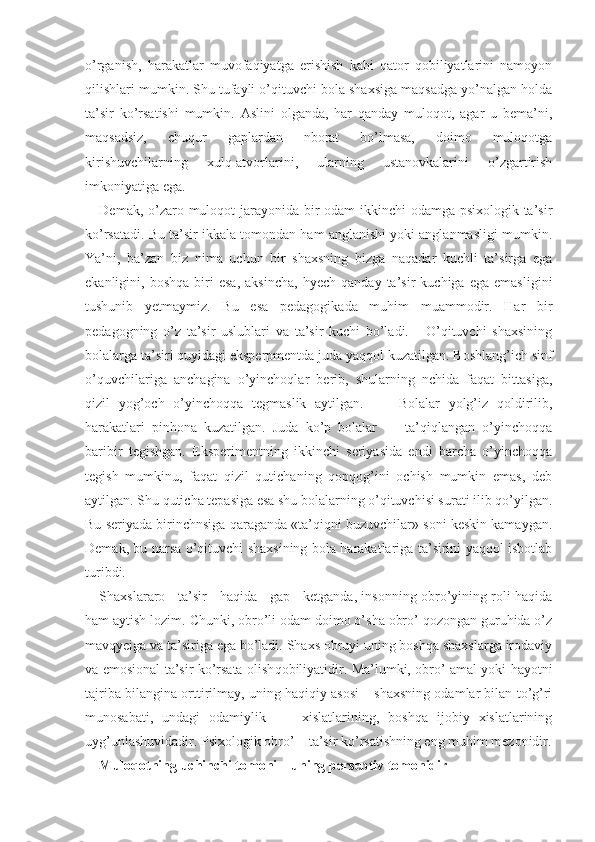 o’rganish,   harakatlar   muvofaqiyatga   erishish   kabi   qator   qobiliyatlarini   namoyon
qilishlari mumkin. Shu tufayli o’qituvchi bola shaxsiga maqsadga yo’nalgan holda
ta’sir   ko’rsatishi   mumkin.   Aslini   olganda,   har   qanday   muloqot,   agar   u   bema’ni,
maqsadsiz,   chuqur   gaplardan   nborat   bo’lmasa,   doimo   muloqotga
kirishuvchilarning   xulq-atvorlarini,   ularning   ustanovkalarini   o’zgartirish
imkoniyatiga ega.
Demak, o’zaro muloqot  jarayonida bir odam ikkinchi odamga psixologik ta’sir
ko’rsatadi. Bu ta’sir ikkala tomondan ham anglanishi yoki anglanmasligi mumkin.
Ya’ni,   ba’zan   biz   nima   uchun   bir   shaxsning   bizga   naqadar   kuchli   ta’sirga   ega
ekanligini,  boshqa   biri   esa,   aksincha,   hyech   qanday   ta’sir   kuchiga   ega   emasligini
tushunib   yetmaymiz.   Bu   esa   pedagogikada   muhim   muammodir.   Har   bir
pedagogning   o’z   ta’sir   uslublari   va   ta’sir   kuchi   bo’ladi.       O’qituvchi   shaxsining
bolalarga ta’siri quyidagi eksperpmentda juda yaqqol kuzatilgan. Boshlang’ich sinf
o’quvchilariga   anchagina   o’yinchoqlar   berib,   shularning   nchida   faqat   bittasiga,
qizil   yog’och   o’yinchoqqa   tegmaslik   aytilgan.         Bolalar   yolg’iz   qoldirilib,
harakatlari   pinhona   kuzatilgan.   Juda   ko’p   bolalar         ta’qiqlangan   o’yinchoqqa
baribir   tegishgan.   Eksperimentning   ikkinchi   seriyasida   endi   barcha   o’yinchoqqa
tegish   mumkinu,   faqat   qizil   qutichaning   qopqog’ini   ochish   mumkin   emas,   deb
aytilgan. Shu quticha tepasiga esa shu bolalarning o’qituvchisi surati ilib qo’yilgan.
Bu seriyada birinchnsiga qaraganda «ta’qiqni buzuvchilar» soni keskin kamaygan.
Demak, bu narsa o’qituvchi shaxsining bola harakatlariga ta’sirini yaqqol isbotlab
turibdi. 
Shaxslararo     ta’sir     haqida     gap     ketganda, insonning obro’yining roli haqida
ham aytish lozim. Chunki, obro’li odam doimo o’sha obro’ qozongan guruhida o’z
mavqyeiga va ta’siriga ega bo’ladi. Shaxs obruyi uning boshqa shaxslarga irodaviy
va emosional ta’sir ko’rsata olish q obiliyatidir. Ma’lumki, obro’ amal yoki hayotni
tajriba bilangina orttirilmay, uning haqiqiy asosi – shaxsning odamlar bilan to’g’ri
munosabati,   undagi   odamiylik         xislatlarining,   boshqa   ijobiy   xislatlarining
uyg’unlashuvidadir. Psixologik obro’ – ta’sir ko’rsatishning eng muhim mezonidir.
Muloqotning uchinchi tomoni – uning perseptiv tomonidir 