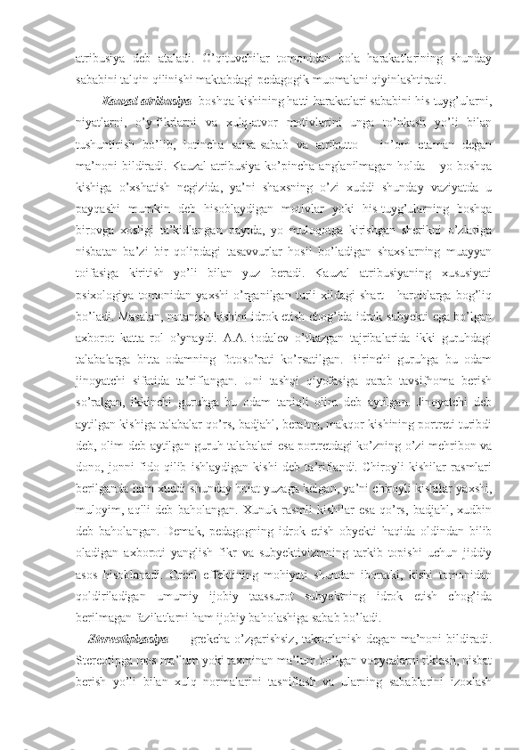 atribusiya   deb   ataladi.   O’qituvchilar   tomonidan   bola   harakatlarining   shunday
sababini talqin qilinishi maktabdagi pedagogik muomalani qiyinlashtiradi.
Kauzal atribusiya - boshqa kishining hatti-harakatlari sababini his-tuyg’ularni,
niyatlarni,   o’y-fikrlarni   va   xulq-atvor   motivlarini   unga   to’nkash   yo’li   bilan
tushuntirish   bo’lib,   lotincha   saisa-sabab   va   atributto   –   in’om   etaman   degan
ma’noni  bildiradi.  Kauzal  atribusiya  ko’pincha  anglanilmagan   holda  –  yo  boshqa
kishiga   o’xshatish   negizida,   ya’ni   shaxsning   o’zi   xuddi   shunday   vaziyatda   u
payqashi   mumkin   deb   hisoblaydigan   motivlar   yoki   his-tuyg’ularning   boshqa
birovga   xosligi   ta’kidlangan   paytda,   yo   muloqotga   kirishgan   sherikni   o’zlariga
nisbatan   ba’zi   bir   qolipdagi   tasavvurlar   hosil   bo’ladigan   shaxslarning   muayyan
toifasiga   kiritish   yo’li   bilan   yuz   beradi.   Kauzal   atribusiyaning   xususiyati
psixologiya   tomonidan   yaxshi   o’rganilgan   turli   xildagi   shart   -   haroitlarga   bog’liq
bo’ladi. Masalan, notanish kishini idrok etish chog’ida idrok subyekti ega bo’lgan
axborot   katta   rol   o’ynaydi.   A.A.Bodalev   o’tkazgan   tajribalarida   ikki   guruhdagi
talabalarga   bitta   odamning   fotoso’rati   ko’rsatilgan.   Birinchi   guruhga   bu   odam
jinoyatchi   sifatida   ta’riflangan.   Uni   tashqi   qiyofasiga   qarab   tavsifnoma   berish
so’ralgan,   ikkinchi   guruhga   bu   odam   taniqli   olim   deb   aytilgan.   Jinoyatchi   deb
aytilgan kishiga talabalar qo’rs, badjahl, berahm, makqor kishining portreti turibdi
deb, olim deb aytilgan guruh talabalari esa portretdagi ko’zning o’zi mehribon va
dono,   jonni   fido   qilib   ishlaydigan   kishi   deb   ta’riflandi.   Chiroyli   kishilar   rasmlari
berilganda ham xuddi shunday holat yuzaga kelgan, ya’ni chiroyli kishilar yaxshi,
muloyim,   aqlli   deb   baholangan.   Xunuk   rasmli   kishilar   esa   qo’rs,   badjahl,   xudbin
deb   baholangan.   Demak,   pedagogning   idrok   etish   obyekti   haqida   oldindan   bilib
oladigan   axboroti   yanglish   fikr   va   subyektivizmning   tarkib   topishi   uchun   jiddiy
asos   hisoblanadi.   Oreol   effektining   mohiyati   shundan   iboratki,   kishi   tomonidan
qoldiriladigan   umumiy   ijobiy   taassurot   subyektning   idrok   etish   chog’ida
berilmagan fazilatlarni ham ijobiy baholashiga sabab bo’ladi.
Stereotipizasiya   —   grekcha   o’zgarishsiz,   takrorlanish   degan   ma’noni   bildiradi.
Stereotipga mos ma’lum yoki taxminan ma’lum bo’lgan voqyealarni tiklash, nisbat
berish   yo’li   bilan   xulq   normalarini   tasniflash   va   ularning   sabablarini   izoxlash 