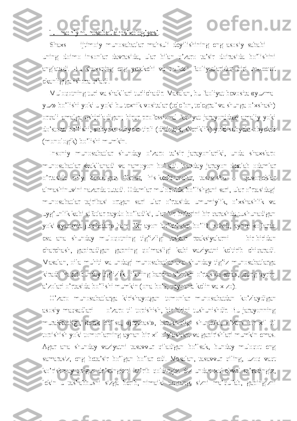 1. Insoniymunosabatlarpsixologiyasi . 
Shaxs   —   ijtimoiy   munosabatlar   mahsuli   deyilishining   eng   asosiy   sababi   —
uning   doimo   insonlar   davrasida,   ular   bilan   o’zaro   ta’sir   doirasida   bo’lishini
anglatadi.   Bu   shaxsning   eng   yetakchi   va   nufuzli   faoliyatlaridan   biri   muloqot
ekanligiga ishora qiladi.
Muloqotning turi va shakllari turlichadir. Masalan, bu faoliyat bevosita «yuzma-
yuz» bo’lishi yoki u yoki bu texnik vositalar (telefon, telegraf va shunga o’xshash)
orqali   amalga   oshiriladigan;   biror   professional   faoliyat   jarayonidagi   amaliy   yoki
do’stona bo’lishi; subyekt-subyekt tipli (dialogik, sheriklik) yoki subyekt-obyektli
(monologik) bo’lishi mumkin.
Insoniy   munosabatlar   shunday   o’zaro   ta’sir   jarayonlariki,   unda   shaxslaro
munosabatlar   shakllanadi   va   namoyon   bo’ladi.   Bunday   jarayon   dastlab   odamlar
o’rtasida   ro’y   beradigan   fikrlar,   his-kechinmalar,   tashvishu   —   quvonchlar
almashinuvini nazarda tutadi. Odamlar muloqotda bo’lishgani sari, ular o’rtasidagi
munosabatlar   tajribasi   ortgan   sari   ular   o’rtasida   umumiylik,   o’xshashlik   va
uyg’unlik kabi sifatlar paydo bo’ladiki, ular bir-birlarini bir qarashda tushunadigan
yoki   «yarimta   jumladan»   ham   fikr   ayon   bo’ladigan   bo’lib   qoladi,   ayrim   xollarda
esa   ana   shunday   muloqotning   tig’izligi   teskari   reaksiyalarni   —   bir-biridan
charchash,   gapiradigan   gapning   qolmasligi   kabi   vaziyatni   keltirib   chiqaradi.
Masalan,   oila   muhiti   va   undagi   munosabatlar   ana   shunday   tig’iz   munosabatlarga
kiradi. Faqat bunday tig’izlik oilaning barcha a’zolari o’rtasida emas, uning ayrim
a’zolari o’rtasida bo’lishi mumkin (ona-bola, qaynona-kelin va x-zo).
O’zaro   munosabatlarga   kirishayotgan   tomonlar   munosabatdan   ko’zlaydigan
asosiy   maqsadlari   —   o’zaro   til   topishish,   bir-birini   tushunishdir.   Bu   jarayonning
murakkabligi,   kerak   bo’lsa,   «jozibasi»,   betakrorligi   shundaki,   o’zaro   bir   xil   til
topishish yoki tomonlarning aynan bir xil o’ylashlari va gapirishlari mumkin emas.
Agar   ana   shunday   vaziyatni   tasavvur   qiladigan   bo’lsak,   bunday   muloqot   eng
samarasiz,   eng   beta’sir   bo’lgan   bo’lar   edi.   Masalan,   tasavvur   qiling,   uzoq   vaqt
ko’rishmay   qolgan   do’stingizni   ko’rib   qoldingiz.   Siz   undan   xol-ahvol   so’radingiz,
lekin   u   tashabbusni   sizga   berib,   nimaiki   demang,   sizni   ma’qullab,   gapingizni 