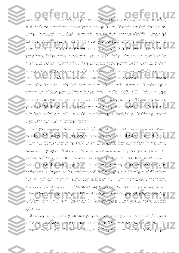 demakdir. Ba’zan muomala jarayonida noto’g’ri stereotip vujudga keladi. Masalan,
A.A.Bodalev   tomonidan   o’tkazilgan   suhbatga   ko’ra,   kishining   tashqi   qiyofasi   va
uning   harakteri   haqidagi   stereotip   tasavvurlar   ommaviylashib   ketganligi
tasdiqlandi. So’ralgan  72 kishining  9 tasi  yuzi  kvadrat  ko’rinishga  ega bo’lganlar
kuchli,   irodali,   17   kishi   peshonasi   katta   kishi   aqlli,   3   kishi   sochi   tikka   kishilar
yengilmas,   bo’ysunmas   harakterga   ega.   5   kishi   bo’yi   o’rtachadan   past   kishilar
boshqalar ustidan hukmronlik qilishga, buyruq berishga intiluvchi kishilar, 5 kishi
chiroyli kishilar yo axmoq yoki o’zini sevuvchi  kishilar bo’ladi deb ta’kidlangan.
Begona kishini idrok qilishda birinchi axborot, dastlabki tasavvur katta ahamiyatga
ega.   Kishilar   tashqi   qiyofasi   ham   muhim   o’rin   tutadi.   Amerikalik   psixologlar
tomonidan   o’tkazilgan   tadqiqot   bunga   misol   bo’la   oladi.   400   o’qituvchilarga
baholash uchun tarqatilgan ishlarni ular 200 tasi ijobiy, chiroyli, 200  salbiy xunuk,
yokimsiz   deb   berganlar.   Ekspertlardan   tashqi   qiyofasini   emas,   balki   harakterini
ta’riflash   so’ralgan   edi.   Afsuski   baholarning   subyektivligi   kishining   tashqi
qiyofasini baholash bilan bog’liqdir.
Tabiiyki,   bunday   fikrlar   mutlaq   to’g’ri   emas,   lekin   kishilar   ongida   avlovdan-
avlodga   o’tib   kelayotgan   tasavvurlar   shunday   obrazlarni   shakllantirgan.   Notanish
odam   haqida   tushunchaning   shakllanishida   u   haqida   berilgan   birlamchi   malumot
katta   rol   o’ynaydn.   Masalan,   o’sha   Bodalev   talabalarning   ikki   guruhiga   bir   xil
portret   ko’rsatib,   birinchi   guruhda   bu   odam   yirik   olim,   ikkinchisida   esa,   bu   –
davlat   jinoyatchisi   deb,   unga   ikkala   holda   ham   ijtimoiy-psixologik   xarakteristika
berishlarini so’ragan. Ko’rsatmalar har xil bo’lganligi sababli berilgan ta’riflar ham
har   xil   bo’lgan.   Birinchi   guruhdagi   talaba lar   bu   odam   mehnatkash,   mehribon,
shafqatli, g’amxo’r, aqlli bo’lsa kerak deyishgan bo’lsa, ikkinchi guruhdagilar uni
– beshafqat, makkor, qat’iyatli deb ta’riflashgan. Birinchi guruhdagilar portretdagi
ko’zlarni dono, muloyim deyishgan bo’lsa, boshqalar ularni yovuz, beshafqat deb
aytishgan.
Shunday   qilib,   ijtimoiy   persepsiya   yoki   odamlarning   bir-birlarini   to’g’ri   idrok
qilish   va   tushunish   jarayoni   muloqotning   muhim   muammolaridan   biridir.   Bu
jarayon   psixologik   jihatdan   murakkab   bo’lib,   unda   muloqotga   kirishayotgan 