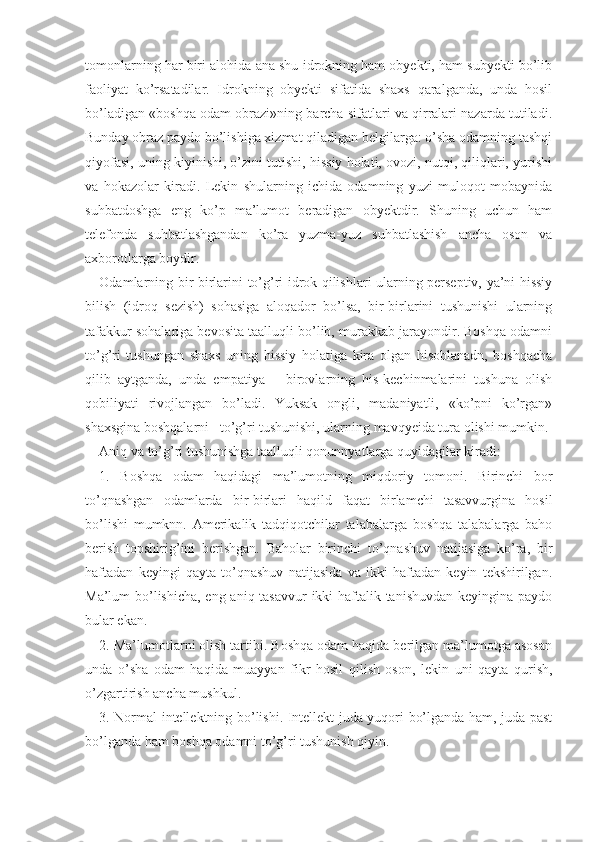 tomonlarning har biri alohida ana shu idrokning ham obyekti, ham subyekti bo’lib
faoliyat   ko’rsatadilar.   Idrokning   obyekti   sifatida   shaxs   qaralganda,   unda   hosil
bo’ladigan «boshqa odam obrazi»ning barcha sifatlari va qirralari nazarda tutiladi.
Bunday obraz paydo bo’lishiga xizmat qiladigan belgilarga: o’sha odamning tashqi
qiyofasi, uning kiyinishi, o’zini tutishi, hissiy holati, ovozi, nutqi, qiliqlari, yurishi
va   hokazolar   kiradi.   Lekin   shularning   ichida   odamning   yuzi   muloqot   mobaynida
suhbatdoshga   eng   ko’p   ma’lumot   beradigan   obyektdir.   Shuning   uchun   ham
telefonda   suhbatlashgandan   ko’ra   yuzma-yuz   suhbatlashish   ancha   oson   va
axborotlarga boydir.
Odamlarning bir-birlarini to’g’ri idrok qilishlari ularning perseptiv, ya’ni hissiy
bilish   (idroq   sezish)   sohasiga   aloqador   bo’lsa,   bir-birlarini   tushunishi   ularning
tafakkur sohalariga bevosita taalluqli bo’lib, murakkab jarayondir. Boshqa odamni
to’g’ri   tushungan   shaxs   uning   hissiy   holatiga   kira   olgan   hisoblanadn,   boshqacha
qilib   aytganda,   unda   empatiya   –   birovlarning   his-kechinmalarini   tushuna   olish
qobiliyati   rivojlangan   bo’ladi.   Yuksak   ongli,   madaniyatli,   «ko’pni   ko’rgan»
shaxsgina boshqalarni   to’g’ri tushunishi, ularning mavqyeida tura olishi mumkin.
Aniq va to’g’ri tushunishga taalluqli qonunnyatlarga quyidagilar kiradi:
1.   Boshqa   odam   haqidagi   ma’lumotning   miqdoriy   tomoni.   Birinchi   bor
to’qnashgan   odamlarda   bir-birlari   haqild   faqat   birlamchi   tasavvurgina   hosil
bo’lishi   mumknn.   Amerikalik   tadqiqotchilar   talabalarga   boshqa   talabalarga   baho
berish   topshirig’ini   berishgan.   Baholar   birinchi   to’qnashuv   natijasiga   ko’ra,   bir
haftadan   keyingi   qayta   to’qnashuv   natijasida   va   ikki   haftadan   keyin   tekshirilgan.
Ma’lum bo’lishicha,  eng aniq tasavvur  ikki  haftalik tanishuvdan keyingina paydo
bular ekan.
2. Ma’lumotlarni olish tartibi. Boshqa odam haqida berilgan ma’lumotga asosan
unda   o’sha   odam   haqida   muayyan   fikr   hosil   qilish   oson,   lekin   uni   qayta   qurish,
o’zgartirish ancha mushkul.
3. Normal intellektning bo’lishi. Intellekt juda yuqori bo’lganda ham, juda past
bo’lganda ham boshqa odamni to’g’ri tushunish qiyin. 